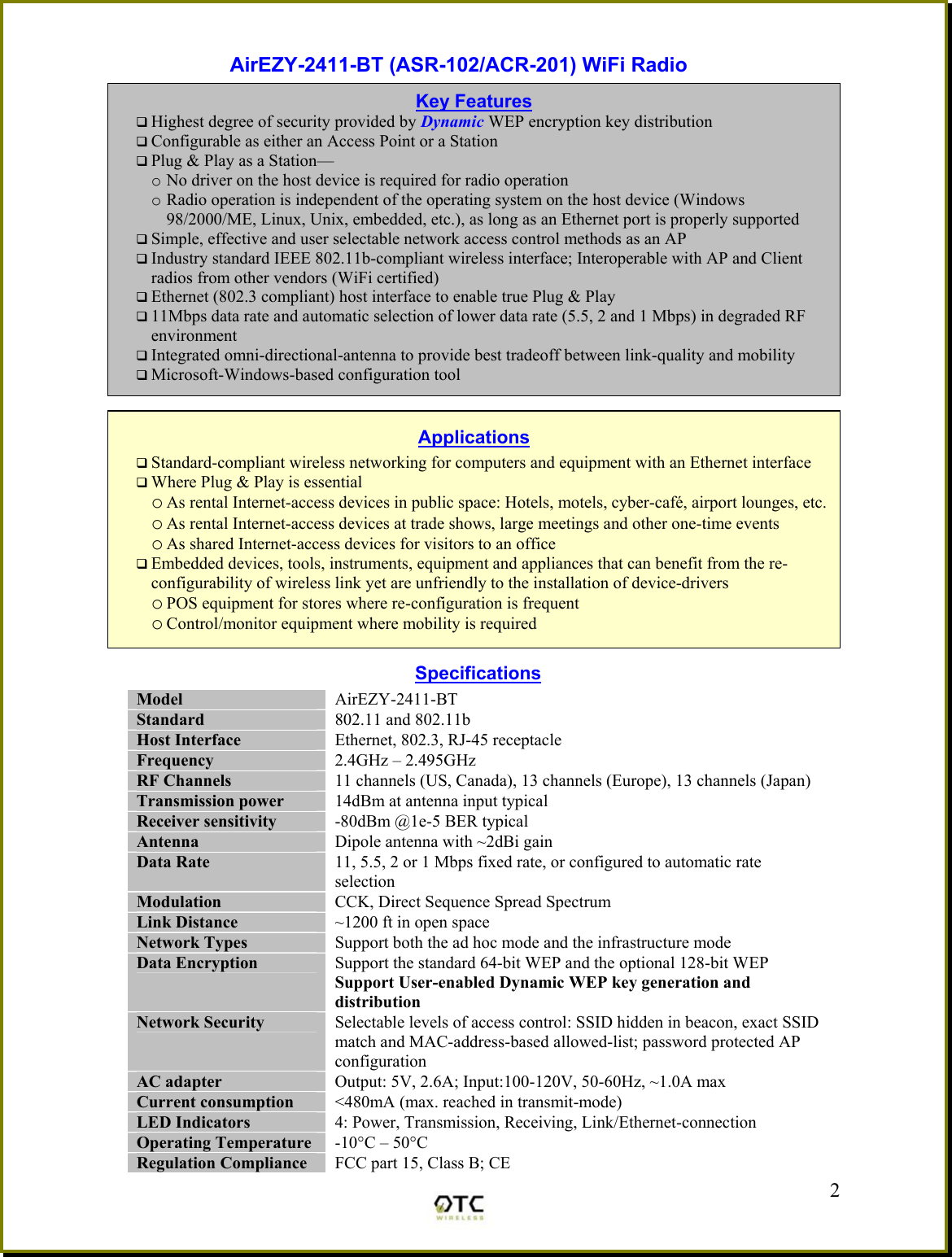 AirEZY-2411-BT (ASR-102/ACR-201) WiFi Radio            Specifications Model  AirEZY-2411-BT Standard  802.11 and 802.11b Host Interface  Ethernet, 802.3, RJ-45 receptacle Frequency   2.4GHz &ndash; 2.495GHz RF Channels  11 channels (US, Canada), 13 channels (Europe), 13 channels (Japan) Transmission power  14dBm at antenna input typical Receiver sensitivity  -80dBm @1e-5 BER typical Antenna  Dipole antenna with ~2dBi gain Data Rate  11, 5.5, 2 or 1 Mbps fixed rate, or configured to automatic rate selection Modulation  CCK, Direct Sequence Spread Spectrum Link Distance  ~1200 ft in open space Network Types  Support both the ad hoc mode and the infrastructure mode Data Encryption  Support the standard 64-bit WEP and the optional 128-bit WEP Support User-enabled Dynamic WEP key generation and distribution Network Security  Selectable levels of access control: SSID hidden in beacon, exact SSID match and MAC-address-based allowed-list; password protected AP configuration AC adapter  Output: 5V, 2.6A; Input:100-120V, 50-60Hz, ~1.0A max Current consumption  <480mA (max. reached in transmit-mode) LED Indicators  4: Power, Transmission, Receiving, Link/Ethernet-connection Operating Temperature  -10&deg;C &ndash; 50&deg;C Regulation Compliance  FCC part 15, Class B; CE  2Key Features  Highest degree of security provided by Dynamic WEP encryption key distribution   Configurable as either an Access Point or a Station  Plug &amp; Play as a Station&mdash; o No driver on the host device is required for radio operation o Radio operation is independent of the operating system on the host device (Windows 98/2000/ME, Linux, Unix, embedded, etc.), as long as an Ethernet port is properly supported  Simple, effective and user selectable network access control methods as an AP  Industry standard IEEE 802.11b-compliant wireless interface; Interoperable with AP and Client radios from other vendors (WiFi certified)  Ethernet (802.3 compliant) host interface to enable true Plug &amp; Play  11Mbps data rate and automatic selection of lower data rate (5.5, 2 and 1 Mbps) in degraded RF environment  Integrated omni-directional-antenna to provide best tradeoff between link-quality and mobility  Microsoft-Windows-based configuration tool Applications  Standard-compliant wireless networking for computers and equipment with an Ethernet interface  Where Plug &amp; Play is essential o As rental Internet-access devices in public space: Hotels, motels, cyber-caf&eacute;, airport lounges, etc.o As rental Internet-access devices at trade shows, large meetings and other one-time events o As shared Internet-access devices for visitors to an office  Embedded devices, tools, instruments, equipment and appliances that can benefit from the re-configurability of wireless link yet are unfriendly to the installation of device-drivers o POS equipment for stores where re-configuration is frequent o Control/monitor equipment where mobility is required 