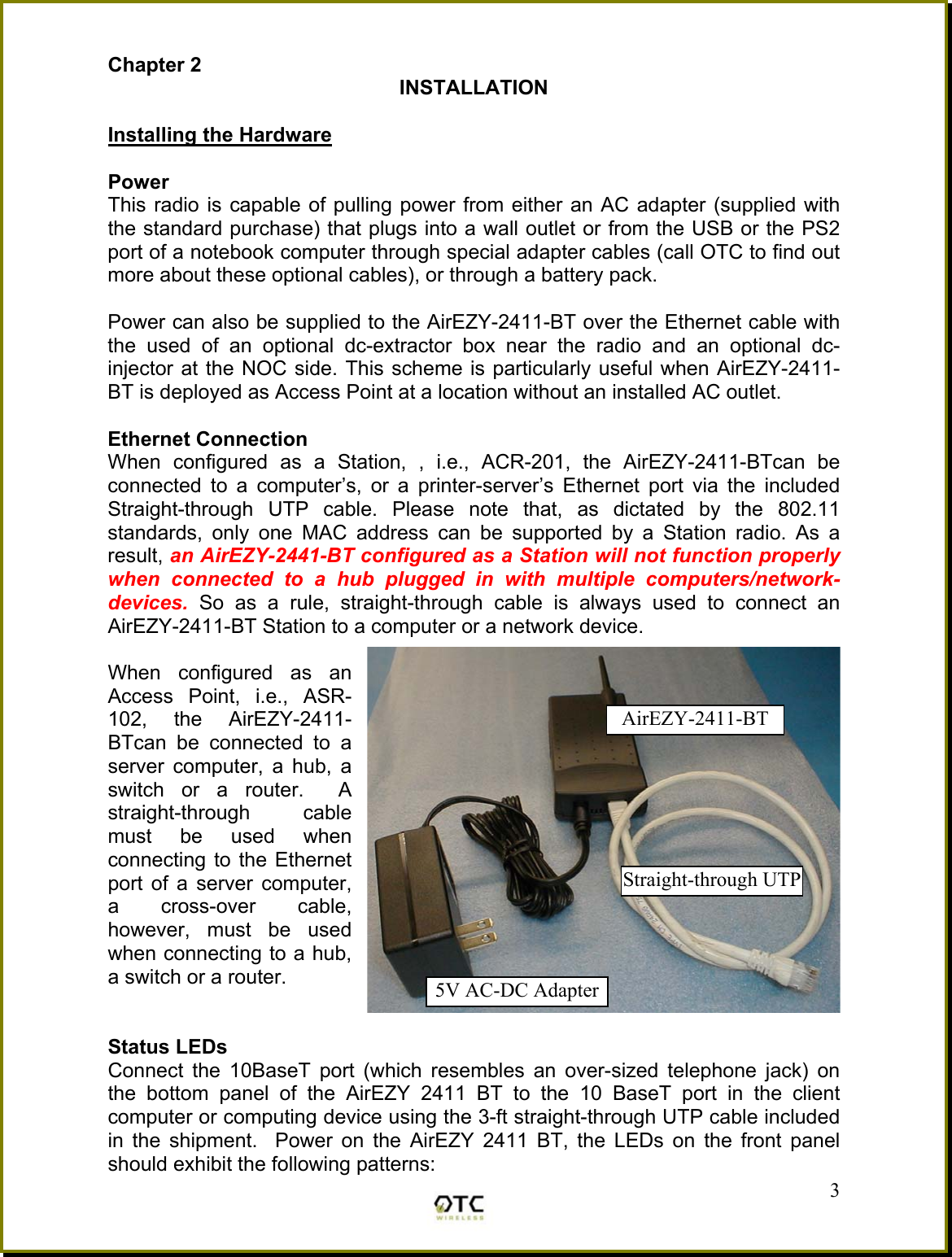 Chapter 2 INSTALLATION  Installing the Hardware  Power This radio is capable of pulling power from either an AC adapter (supplied with the standard purchase) that plugs into a wall outlet or from the USB or the PS2 port of a notebook computer through special adapter cables (call OTC to find out more about these optional cables), or through a battery pack.  Power can also be supplied to the AirEZY-2411-BT over the Ethernet cable with the used of an optional dc-extractor box near the radio and an optional dc-injector at the NOC side. This scheme is particularly useful when AirEZY-2411-BT is deployed as Access Point at a location without an installed AC outlet.  Ethernet Connection When configured as a Station, , i.e., ACR-201, the AirEZY-2411-BTcan be connected to a computer&rsquo;s, or a printer-server&rsquo;s Ethernet port via the included Straight-through UTP cable. Please note that, as dictated by the 802.11 standards, only one MAC address can be supported by a Station radio. As a result, an AirEZY-2441-BT configured as a Station will not function properly when connected to a hub plugged in with multiple computers/network-devices. So as a rule, straight-through cable is always used to connect an AirEZY-2411-BT Station to a computer or a network device.  When configured as an Access Point, i.e., ASR-102, the AirEZY-2411-BTcan be connected to a server computer, a hub, a switch or a router.  A straight-through cable must be used when connecting to the Ethernet port of a server computer, a cross-over cable, however, must be used when connecting to a hub, a switch or a router.       Status LEDs  3Connect the 10BaseT port (which resembles an over-sized telephone jack) on the bottom panel of the AirEZY 2411 BT to the 10 BaseT port in the client computer or computing device using the 3-ft straight-through UTP cable included in the shipment.  Power on the AirEZY 2411 BT, the LEDs on the front panel should exhibit the following patterns: AirEZY-2411-BT 5V AC-DC AdapterStraight-through UTP