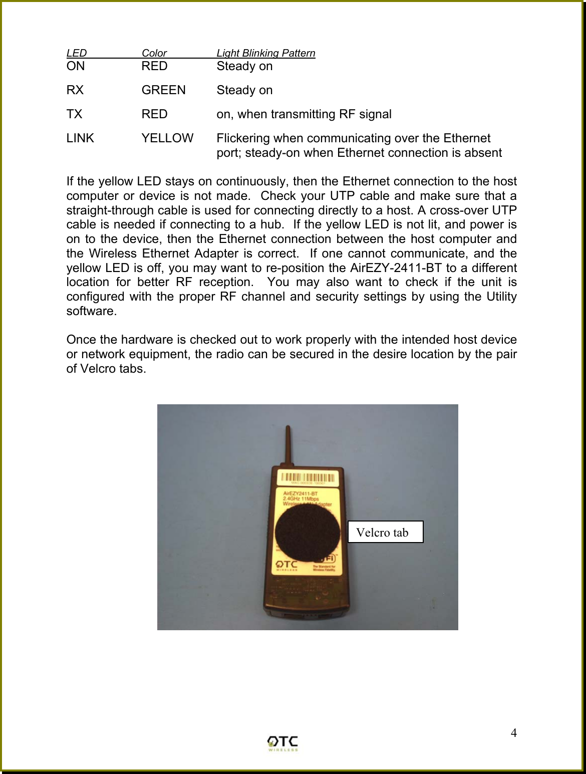  LED  Color  Light Blinking Pattern ON  RED  Steady on  RX   GREEN  Steady on  TX    RED    on, when transmitting RF signal  LINK  YELLOW  Flickering when communicating over the Ethernet port; steady-on when Ethernet connection is absent  If the yellow LED stays on continuously, then the Ethernet connection to the host computer or device is not made.  Check your UTP cable and make sure that a straight-through cable is used for connecting directly to a host. A cross-over UTP cable is needed if connecting to a hub.  If the yellow LED is not lit, and power is on to the device, then the Ethernet connection between the host computer and the Wireless Ethernet Adapter is correct.  If one cannot communicate, and the yellow LED is off, you may want to re-position the AirEZY-2411-BT to a different location for better RF reception.  You may also want to check if the unit is configured with the proper RF channel and security settings by using the Utility software.  Once the hardware is checked out to work properly with the intended host device or network equipment, the radio can be secured in the desire location by the pair of Velcro tabs.                                         4Velcro tab