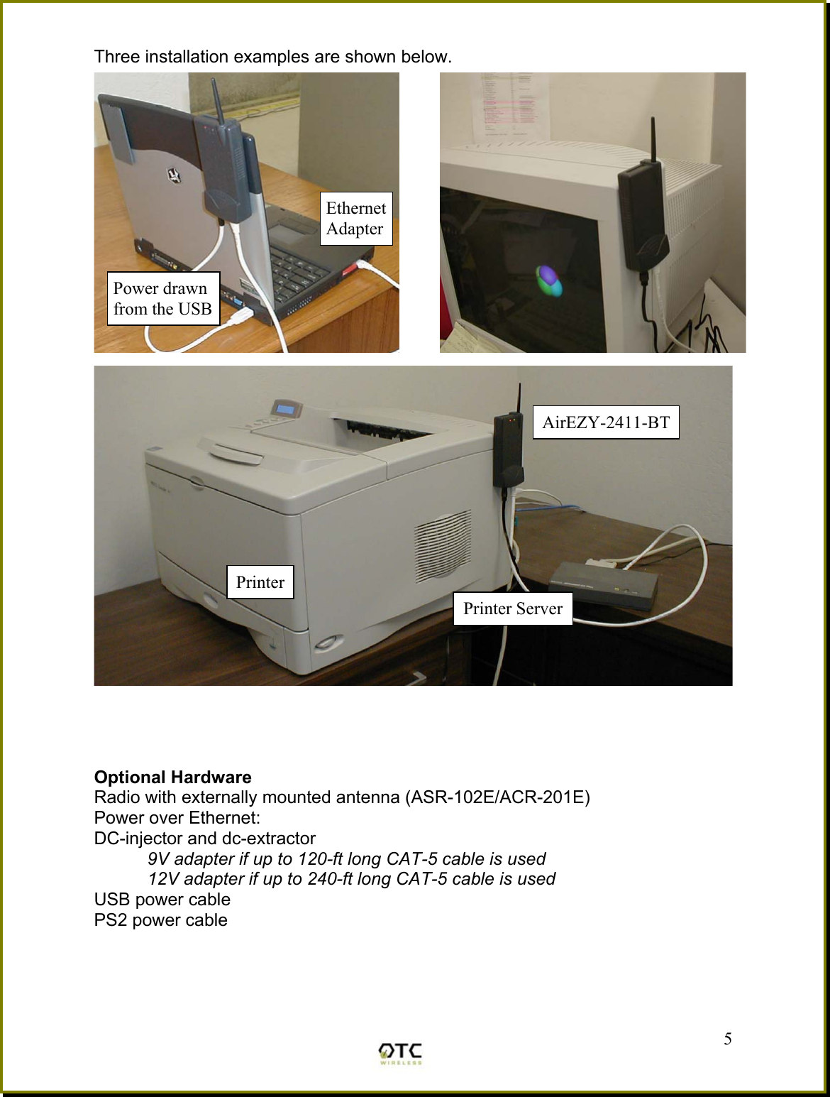 Three installation examples are shown below.          Optional Hardware Radio with externally mounted antenna (ASR-102E/ACR-201E) Power over Ethernet: DC-injector and dc-extractor 9V adapter if up to 120-ft long CAT-5 cable is used 12V adapter if up to 240-ft long CAT-5 cable is used USB power cable PS2 power cable  5Power drawn from the USB Ethernet AdapterPrinter Printer ServerAirEZY-2411-BT 