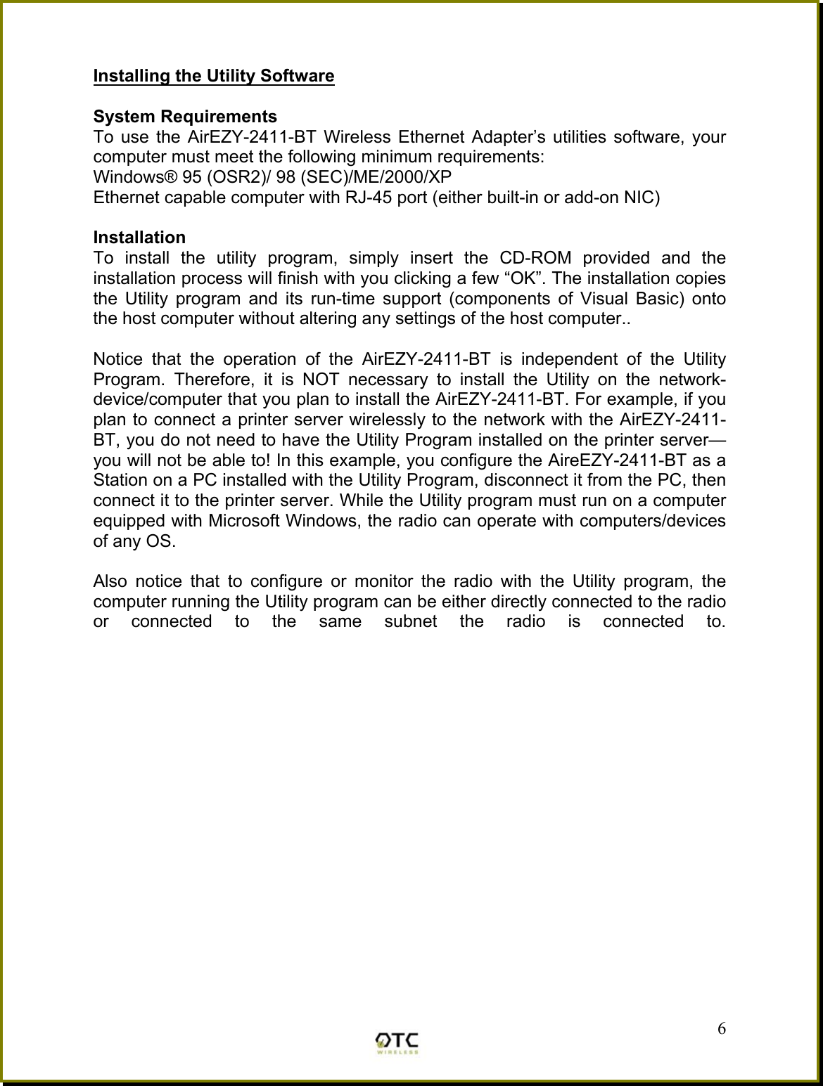  Installing the Utility Software  System Requirements To use the AirEZY-2411-BT Wireless Ethernet Adapter&rsquo;s utilities software, your computer must meet the following minimum requirements: Windows&reg; 95 (OSR2)/ 98 (SEC)/ME/2000/XP Ethernet capable computer with RJ-45 port (either built-in or add-on NIC)  Installation To install the utility program, simply insert the CD-ROM provided and the installation process will finish with you clicking a few &ldquo;OK&rdquo;. The installation copies the Utility program and its run-time support (components of Visual Basic) onto the host computer without altering any settings of the host computer..  Notice that the operation of the AirEZY-2411-BT is independent of the Utility Program. Therefore, it is NOT necessary to install the Utility on the network- device/computer that you plan to install the AirEZY-2411-BT. For example, if you plan to connect a printer server wirelessly to the network with the AirEZY-2411-BT, you do not need to have the Utility Program installed on the printer server&mdash;you will not be able to! In this example, you configure the AireEZY-2411-BT as a Station on a PC installed with the Utility Program, disconnect it from the PC, then connect it to the printer server. While the Utility program must run on a computer equipped with Microsoft Windows, the radio can operate with computers/devices of any OS.   6Also notice that to configure or monitor the radio with the Utility program, the computer running the Utility program can be either directly connected to the radio or connected to the same subnet the radio is connected to.