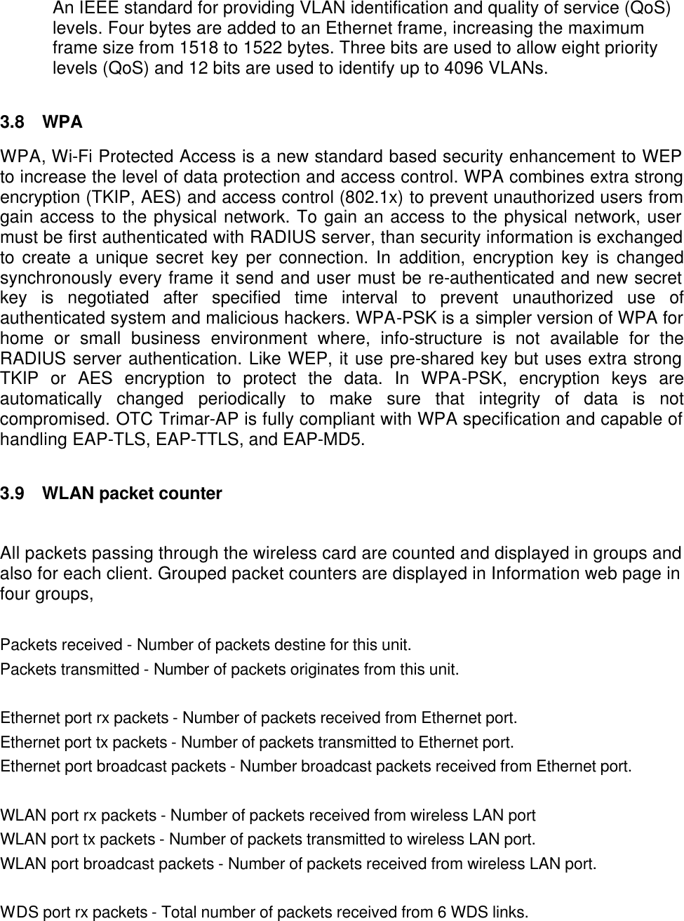  An IEEE standard for providing VLAN identification and quality of service (QoS) levels. Four bytes are added to an Ethernet frame, increasing the maximum frame size from 1518 to 1522 bytes. Three bits are used to allow eight priority levels (QoS) and 12 bits are used to identify up to 4096 VLANs.  3.8 WPA WPA, Wi-Fi Protected Access is a new standard based security enhancement to WEP to increase the level of data protection and access control. WPA combines extra strong encryption (TKIP, AES) and access control (802.1x) to prevent unauthorized users from gain access to the physical network. To gain an access to the physical network, user must be first authenticated with RADIUS server, than security information is exchanged to create a unique secret key per connection. In addition, encryption key is changed synchronously every frame it send and user must be re-authenticated and new secret key is negotiated after specified time interval to prevent unauthorized use of authenticated system and malicious hackers. WPA-PSK is a simpler version of WPA for home or small business environment where, info-structure is not available for the RADIUS server authentication. Like WEP, it use pre-shared key but uses extra strong TKIP or AES encryption to protect the data. In WPA-PSK, encryption keys are automatically changed periodically to make sure that integrity of data is not compromised. OTC Trimar-AP is fully compliant with WPA specification and capable of handling EAP-TLS, EAP-TTLS, and EAP-MD5.   3.9 WLAN packet counter  All packets passing through the wireless card are counted and displayed in groups and also for each client. Grouped packet counters are displayed in Information web page in four groups,  Packets received - Number of packets destine for this unit. Packets transmitted - Number of packets originates from this unit.  Ethernet port rx packets - Number of packets received from Ethernet port. Ethernet port tx packets - Number of packets transmitted to Ethernet port. Ethernet port broadcast packets - Number broadcast packets received from Ethernet port.  WLAN port rx packets - Number of packets received from wireless LAN port WLAN port tx packets - Number of packets transmitted to wireless LAN port. WLAN port broadcast packets - Number of packets received from wireless LAN port.  WDS port rx packets - Total number of packets received from 6 WDS links. 