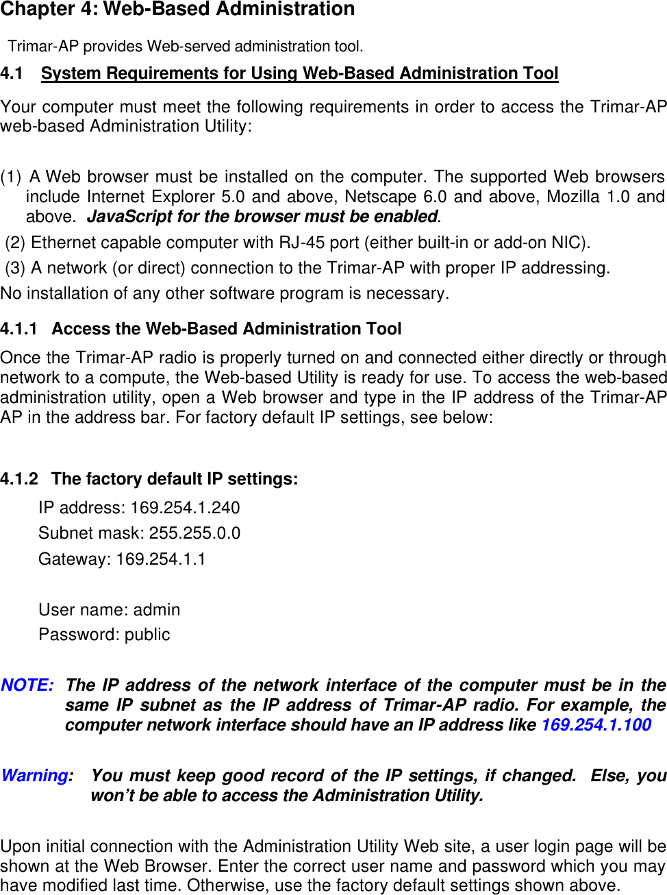  Chapter 4: Web-Based Administration  Trimar-AP provides Web-served administration tool. 4.1 System Requirements for Using Web-Based Administration Tool Your computer must meet the following requirements in order to access the Trimar-AP web-based Administration Utility:  (1) A Web browser must be installed on the computer. The supported Web browsers include Internet Explorer 5.0 and above, Netscape 6.0 and above, Mozilla 1.0 and above.  JavaScript for the browser must be enabled.  (2) Ethernet capable computer with RJ-45 port (either built-in or add-on NIC).   (3) A network (or direct) connection to the Trimar-AP with proper IP addressing. No installation of any other software program is necessary.  4.1.1 Access the Web-Based Administration Tool Once the Trimar-AP radio is properly turned on and connected either directly or through network to a compute, the Web-based Utility is ready for use. To access the web-based administration utility, open a Web browser and type in the IP address of the Trimar-AP AP in the address bar. For factory default IP settings, see below:   4.1.2 The factory default IP settings:  IP address: 169.254.1.240 Subnet mask: 255.255.0.0 Gateway: 169.254.1.1  User name: admin Password: public  NOTE:  The IP address of the network interface of the computer must be in the same IP subnet as the IP address of Trimar-AP radio. For example, the computer network interface should have an IP address like 169.254.1.100  Warning: You must keep good record of the IP settings, if changed.  Else, you won&rsquo;t be able to access the Administration Utility.  Upon initial connection with the Administration Utility Web site, a user login page will be shown at the Web Browser. Enter the correct user name and password which you may have modified last time. Otherwise, use the factory default settings shown above.  