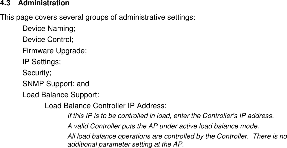  4.3 Administration This page covers several groups of administrative settings: Device Naming; Device Control; Firmware Upgrade; IP Settings; Security; SNMP Support; and  Load Balance Support: Load Balance Controller IP Address: If this IP is to be controlled in load, enter the Controller&rsquo;s IP address. A valid Controller puts the AP under active load balance mode. All load balance operations are controlled by the Controller.  There is no additional parameter setting at the AP. 