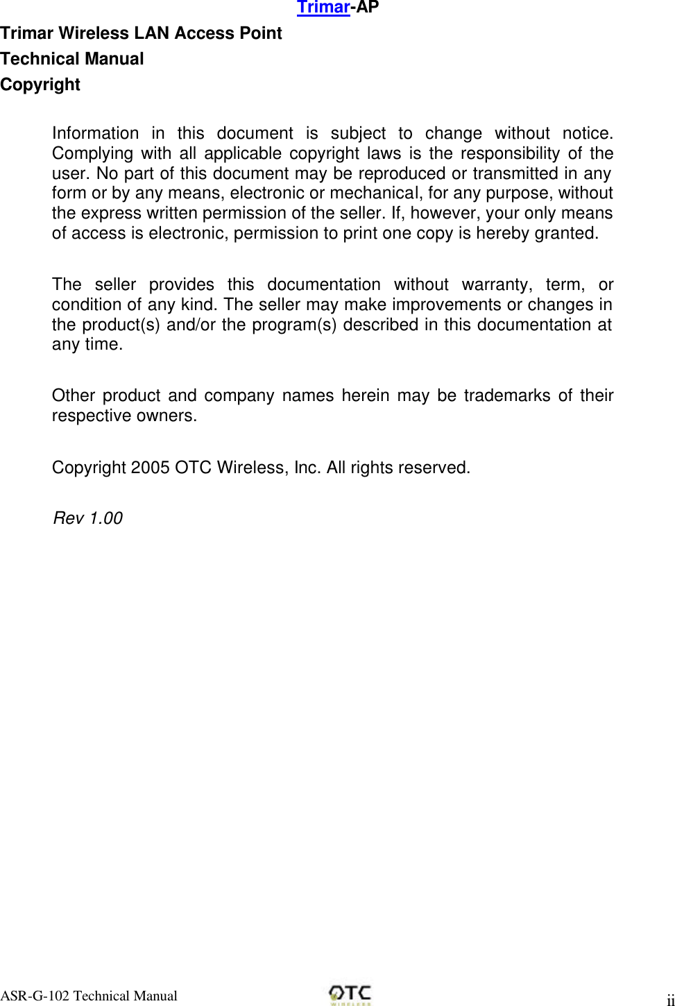 ASR-G-102 Technical Manual     ii Trimar-AP Trimar Wireless LAN Access Point Technical Manual Copyright  Information in this document is subject to change without notice. Complying with all applicable copyright laws is the responsibility of the user. No part of this document may be reproduced or transmitted in any form or by any means, electronic or mechanical, for any purpose, without the express written permission of the seller. If, however, your only means of access is electronic, permission to print one copy is hereby granted.  The seller provides this documentation without warranty, term, or condition of any kind. The seller may make improvements or changes in the product(s) and/or the program(s) described in this documentation at any time.  Other product and company names herein may be trademarks of their respective owners.  Copyright 2005 OTC Wireless, Inc. All rights reserved.  Rev 1.00  