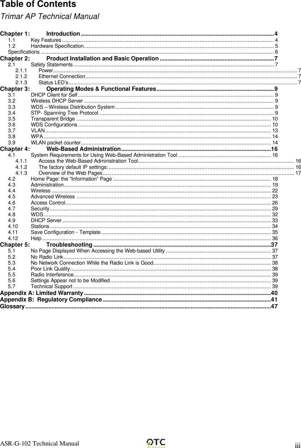 ASR-G-102 Technical Manual     iii Table of Contents Trimar AP Technical Manual  Chapter 1: Introduction.............................................................................................................................4 1.1 Key Features ......................................................................................................................................... 4 1.2 Hardware Specification........................................................................................................................... 5 Specifications ....................................................................................................................................................... 6 Chapter 2: Product Installation and Basic Operation..........................................................................7 2.1 Safety Statements.................................................................................................................................. 7 2.1.1 Power.............................................................................................................................................................. 7 2.1.2 Ethernet Connection......................................................................................................................................... 7 2.1.3 Status LED&rsquo;s.................................................................................................................................................... 7 Chapter 3: Operating Modes &amp; Functional Features............................................................................9 3.1 DHCP Client for Self............................................................................................................................... 9 3.2 Wireless DHCP Server ........................................................................................................................... 9 3.3 WDS &ndash; Wireless Distribution System....................................................................................................... 9 3.4 STP- Spanning Tree Protocol ................................................................................................................. 9 3.5 Transparent Bridge .............................................................................................................................. 10 3.6 WDS Configurations............................................................................................................................. 10 3.7 VLAN.................................................................................................................................................. 13 3.8 WPA ................................................................................................................................................... 14 3.9 WLAN packet counter........................................................................................................................... 14 Chapter 4: Web-Based Administration.................................................................................................16 4.1 System Requirements for Using Web-Based Administration Tool ............................................................ 16 4.1.1 Access the Web-Based Administration Tool..................................................................................................... 16 4.1.2 The factory default IP settings: ........................................................................................................................ 16 4.1.3 Overview of the Web Pages............................................................................................................................ 17 4.2 Home Page: the &ldquo;Information&rdquo; Page ...................................................................................................... 18 4.3 Administration...................................................................................................................................... 19 4.4 Wireless .............................................................................................................................................. 22 4.5 Advanced Wireless .............................................................................................................................. 23 4.6 Access Control..................................................................................................................................... 26 4.7 Security............................................................................................................................................... 29 4.8 WDS................................................................................................................................................... 32 4.9 DHCP Server ....................................................................................................................................... 33 4.10 Stations ............................................................................................................................................... 34 4.11 Save Configuration - Template.............................................................................................................. 35 4.12 Help .................................................................................................................................................... 36 Chapter 5: Troubleshooting...................................................................................................................37 5.1 No Page Displayed When Accessing the Web-based Utility .................................................................... 37 5.2 No Radio Link ...................................................................................................................................... 37 5.3 No Network Connection While the Radio Link is Good............................................................................ 38 5.4 Poor Link Quality.................................................................................................................................. 38 5.5 Radio Interference................................................................................................................................ 39 5.6 Settings Appear not to be Modified........................................................................................................ 39 5.7 Technical Support ................................................................................................................................ 39 Appendix A: Limited Warranty.........................................................................................................................40 Appendix B:  Regulatory Compliance.............................................................................................................41 Glossary...............................................................................................................................................................47 