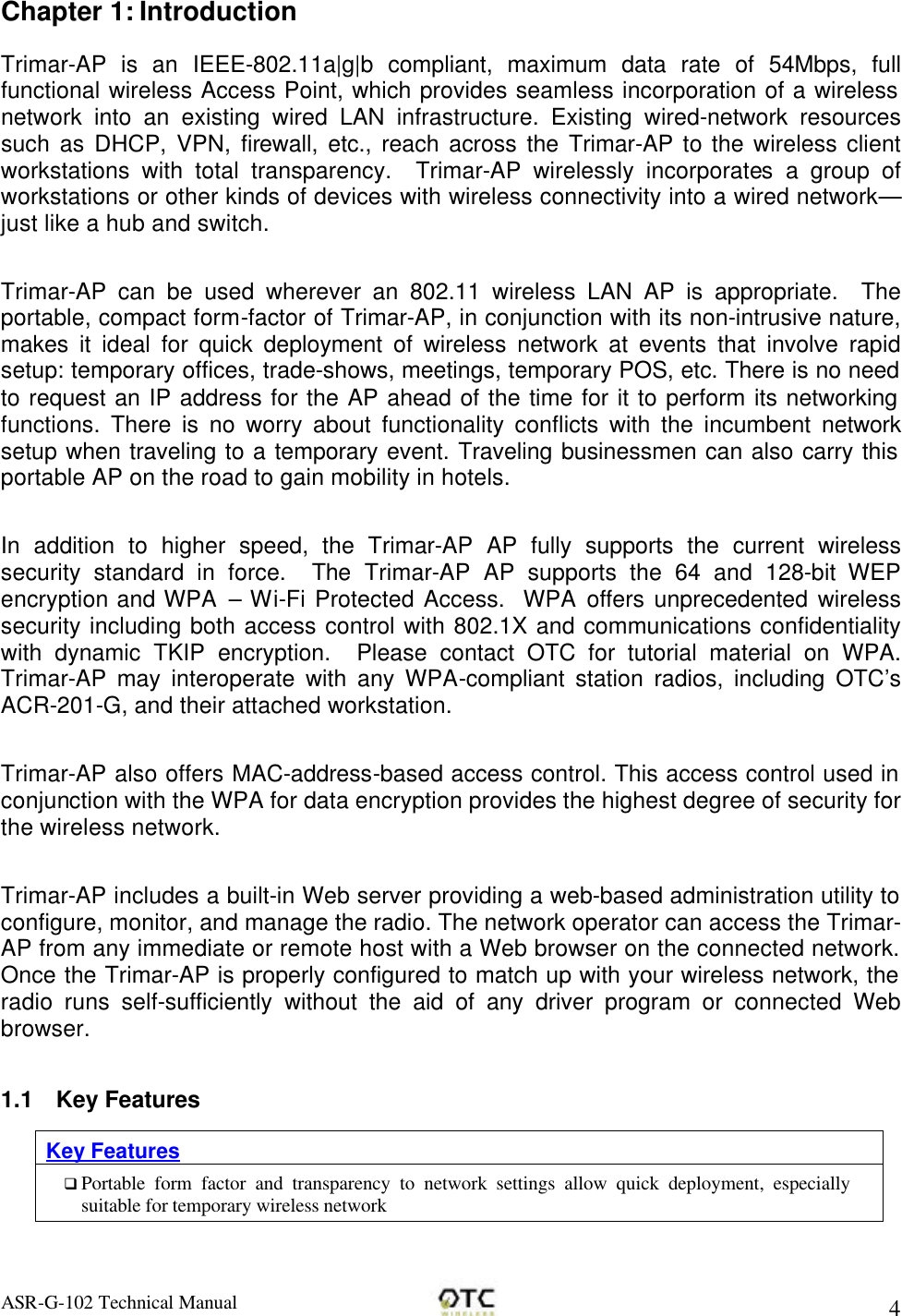 ASR-G-102 Technical Manual     4 Chapter 1: Introduction Trimar-AP is an IEEE-802.11a|g|b compliant, maximum data rate of 54Mbps, full functional wireless Access Point, which provides seamless incorporation of a wireless network into an existing wired LAN infrastructure. Existing wired-network resources such as DHCP, VPN, firewall, etc., reach across the Trimar-AP to the wireless client workstations with total transparency.  Trimar-AP wirelessly incorporates a group of workstations or other kinds of devices with wireless connectivity into a wired network&mdash;just like a hub and switch.  Trimar-AP can be used wherever an 802.11 wireless LAN AP is appropriate.  The portable, compact form-factor of Trimar-AP, in conjunction with its non-intrusive nature, makes it ideal for quick deployment of wireless network at events that involve rapid setup: temporary offices, trade-shows, meetings, temporary POS, etc. There is no need to request an IP address for the AP ahead of the time for it to perform its networking functions. There is no worry about functionality conflicts with the incumbent network setup when traveling to a temporary event. Traveling businessmen can also carry this portable AP on the road to gain mobility in hotels.  In addition to higher speed, the Trimar-AP AP fully supports the current wireless security standard in force.  The  Trimar-AP AP supports the 64 and 128-bit WEP encryption and WPA  &ndash; Wi-Fi Protected Access.  WPA offers unprecedented wireless security including both access control with 802.1X and communications confidentiality with dynamic TKIP encryption.  Please contact OTC for tutorial material on WPA.  Trimar-AP may interoperate with any WPA-compliant station radios, including OTC&rsquo;s ACR-201-G, and their attached workstation.  Trimar-AP also offers MAC-address-based access control. This access control used in conjunction with the WPA for data encryption provides the highest degree of security for the wireless network.  Trimar-AP includes a built-in Web server providing a web-based administration utility to configure, monitor, and manage the radio. The network operator can access the Trimar-AP from any immediate or remote host with a Web browser on the connected network.  Once the Trimar-AP is properly configured to match up with your wireless network, the radio runs self-sufficiently without the aid of any driver program or connected Web browser.  1.1 Key Features Key Features q Portable form factor and transparency to network settings allow quick deployment, especially suitable for temporary wireless network 