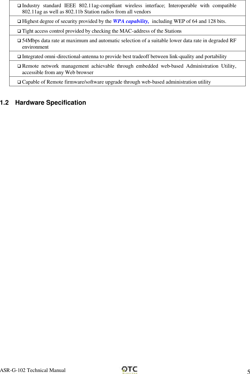 ASR-G-102 Technical Manual     5 q Industry standard IEEE 802.11ag-compliant wireless interface; Interoperable with compatible 802.11ag as well as 802.11b Station radios from all vendors q Highest degree of security provided by the WPA capability,  including WEP of 64 and 128 bits. q Tight access control provided by checking the MAC-address of the Stations q 54Mbps data rate at maximum and automatic selection of a suitable lower data rate in degraded RF environment q Integrated omni-directional-antenna to provide best tradeoff between link-quality and portability q Remote network management achievable through embedded web-based Administration Utility, accessible from any Web browser q Capable of Remote firmware/software upgrade through web-based administration utility  1.2 Hardware Specification 