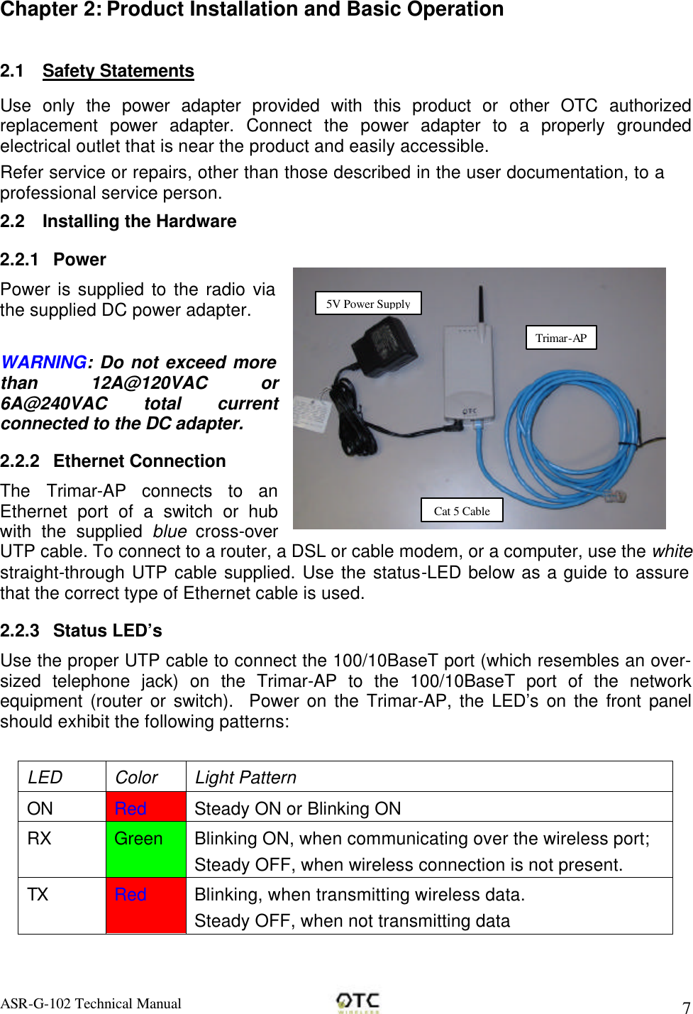 ASR-G-102 Technical Manual     7 Chapter 2: Product Installation and Basic Operation  2.1 Safety Statements Use only the power adapter provided with this product or other OTC authorized replacement power adapter. Connect the power adapter to a properly grounded electrical outlet that is near the product and easily accessible. Refer service or repairs, other than those described in the user documentation, to a professional service person. 2.2 Installing the Hardware 2.2.1 Power Power is supplied to the radio via the supplied DC power adapter.  WARNING: Do not exceed more than 12A@120VAC  or 6A@240VAC total current connected to the DC adapter. 2.2.2 Ethernet Connection The Trimar-AP connects to an Ethernet port of a switch or hub with the supplied blue cross-over UTP cable. To connect to a router, a DSL or cable modem, or a computer, use the white straight-through UTP cable supplied. Use the status-LED below as a guide to assure that the correct type of Ethernet cable is used. 2.2.3 Status LED&rsquo;s Use the proper UTP cable to connect the 100/10BaseT port (which resembles an over-sized telephone jack) on the Trimar-AP to the 100/10BaseT port of the network equipment (router or switch).  Power on the Trimar-AP, the LED&rsquo;s on the front panel should exhibit the following patterns:  LED Color Light Pattern ON Red Steady ON or Blinking ON RX Green Blinking ON, when communicating over the wireless port; Steady OFF, when wireless connection is not present. TX Red Blinking, when transmitting wireless data. Steady OFF, when not transmitting data 5V Power Supply Trimar-AP Cat 5 Cable 