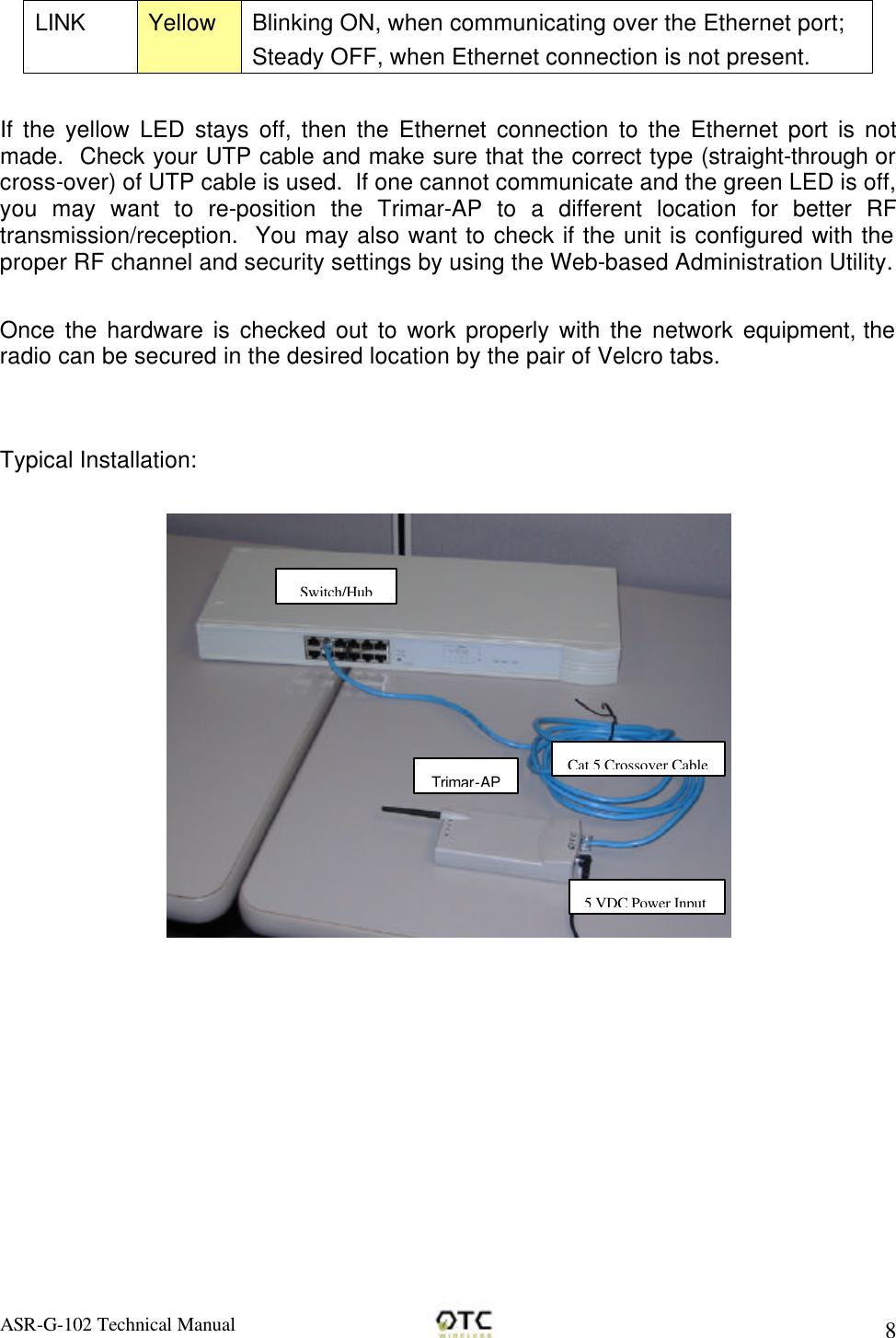 ASR-G-102 Technical Manual     8 LINK Yellow Blinking ON, when communicating over the Ethernet port; Steady OFF, when Ethernet connection is not present.  If the yellow LED stays off, then the Ethernet connection to the Ethernet port is not made.  Check your UTP cable and make sure that the correct type (straight-through or cross-over) of UTP cable is used.  If one cannot communicate and the green LED is off, you may want to re-position the Trimar-AP to a different location for better RF transmission/reception.  You may also want to check if the unit is configured with the proper RF channel and security settings by using the Web-based Administration Utility.  Once the hardware is checked out to work properly with the network equipment, the radio can be secured in the desired location by the pair of Velcro tabs.   Typical Installation:  Trimar-AP Cat 5 Crossover Cable Switch/Hub 5 VDC Power Input 