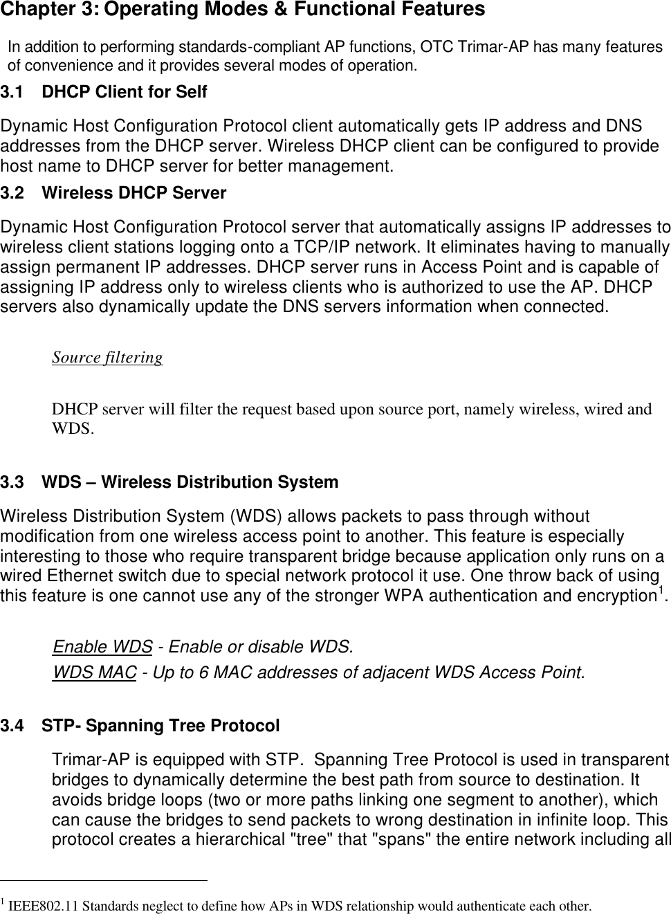  Chapter 3: Operating Modes &amp; Functional Features In addition to performing standards-compliant AP functions, OTC Trimar-AP has many features of convenience and it provides several modes of operation. 3.1 DHCP Client for Self Dynamic Host Configuration Protocol client automatically gets IP address and DNS addresses from the DHCP server. Wireless DHCP client can be configured to provide host name to DHCP server for better management. 3.2 Wireless DHCP Server Dynamic Host Configuration Protocol server that automatically assigns IP addresses to wireless client stations logging onto a TCP/IP network. It eliminates having to manually assign permanent IP addresses. DHCP server runs in Access Point and is capable of assigning IP address only to wireless clients who is authorized to use the AP. DHCP servers also dynamically update the DNS servers information when connected.   Source filtering                   DHCP server will filter the request based upon source port, namely wireless, wired and WDS.   3.3 WDS &ndash; Wireless Distribution System Wireless Distribution System (WDS) allows packets to pass through without modification from one wireless access point to another. This feature is especially interesting to those who require transparent bridge because application only runs on a wired Ethernet switch due to special network protocol it use. One throw back of using this feature is one cannot use any of the stronger WPA authentication and encryption1.  Enable WDS - Enable or disable WDS. WDS MAC - Up to 6 MAC addresses of adjacent WDS Access Point.  3.4 STP- Spanning Tree Protocol Trimar-AP is equipped with STP.  Spanning Tree Protocol is used in transparent bridges to dynamically determine the best path from source to destination. It avoids bridge loops (two or more paths linking one segment to another), which can cause the bridges to send packets to wrong destination in infinite loop. This protocol creates a hierarchical "tree" that "spans" the entire network including all                                                    1 IEEE802.11 Standards neglect to define how APs in WDS relationship would authenticate each other. 