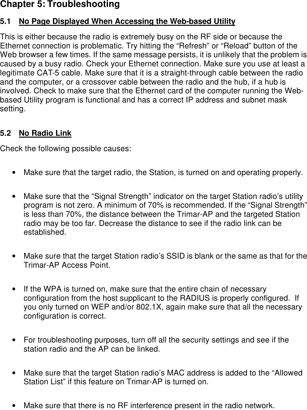  Chapter 5: Troubleshooting 5.1 No Page Displayed When Accessing the Web-based Utility This is either because the radio is extremely busy on the RF side or because the Ethernet connection is problematic. Try hitting the &ldquo;Refresh&rdquo; or &ldquo;Reload&rdquo; button of the Web browser a few times. If the same message persists, it is unlikely that the problem is caused by a busy radio. Check your Ethernet connection. Make sure you use at least a legitimate CAT-5 cable. Make sure that it is a straight-through cable between the radio and the computer, or a crossover cable between the radio and the hub, if a hub is involved. Check to make sure that the Ethernet card of the computer running the Web-based Utility program is functional and has a correct IP address and subnet mask setting.  5.2 No Radio Link  Check the following possible causes:  &bull; Make sure that the target radio, the Station, is turned on and operating properly.  &bull; Make sure that the &ldquo;Signal Strength&rdquo; indicator on the target Station radio&rsquo;s utility program is not zero. A minimum of 70% is recommended. If the &ldquo;Signal Strength&rdquo; is less than 70%, the distance between the Trimar-AP and the targeted Station radio may be too far. Decrease the distance to see if the radio link can be established.  &bull; Make sure that the target Station radio&rsquo;s SSID is blank or the same as that for the Trimar-AP Access Point.  &bull; If the WPA is turned on, make sure that the entire chain of necessary configuration from the host supplicant to the RADIUS is properly configured.  If you only turned on WEP and/or 802.1X, again make sure that all the necessary configuration is correct.  &bull; For troubleshooting purposes, turn off all the security settings and see if the station radio and the AP can be linked.  &bull; Make sure that the target Station radio&rsquo;s MAC address is added to the &ldquo;Allowed Station List&rdquo; if this feature on Trimar-AP is turned on.  &bull; Make sure that there is no RF interference present in the radio network.  