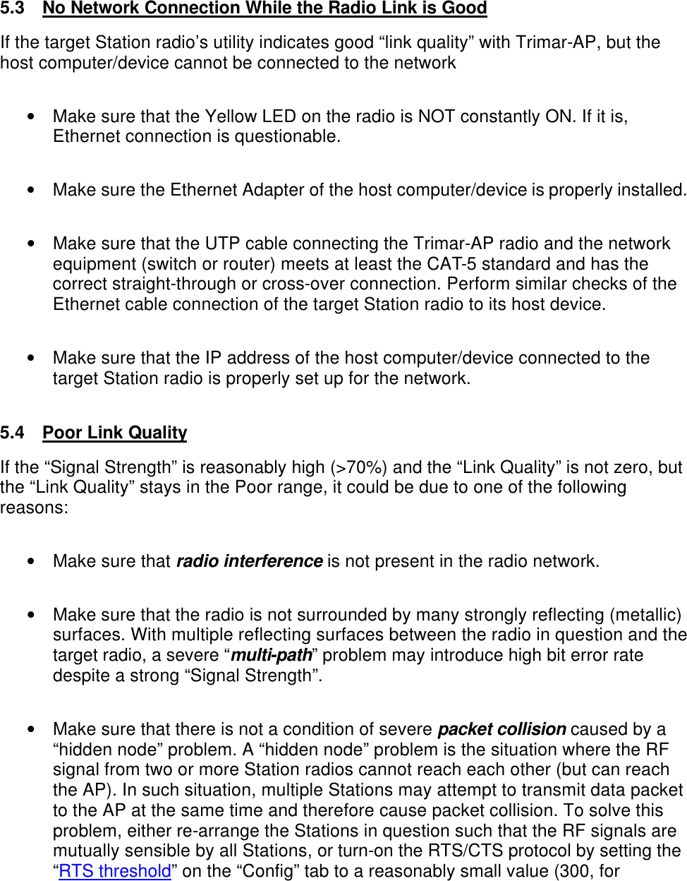    5.3 No Network Connection While the Radio Link is Good If the target Station radio&rsquo;s utility indicates good &ldquo;link quality&rdquo; with Trimar-AP, but the host computer/device cannot be connected to the network  &bull; Make sure that the Yellow LED on the radio is NOT constantly ON. If it is, Ethernet connection is questionable.  &bull; Make sure the Ethernet Adapter of the host computer/device is properly installed.  &bull; Make sure that the UTP cable connecting the Trimar-AP radio and the network equipment (switch or router) meets at least the CAT-5 standard and has the correct straight-through or cross-over connection. Perform similar checks of the Ethernet cable connection of the target Station radio to its host device.  &bull; Make sure that the IP address of the host computer/device connected to the target Station radio is properly set up for the network.   5.4 Poor Link Quality If the &ldquo;Signal Strength&rdquo; is reasonably high (>70%) and the &ldquo;Link Quality&rdquo; is not zero, but the &ldquo;Link Quality&rdquo; stays in the Poor range, it could be due to one of the following reasons:  &bull; Make sure that radio interference is not present in the radio network.  &bull; Make sure that the radio is not surrounded by many strongly reflecting (metallic) surfaces. With multiple reflecting surfaces between the radio in question and the target radio, a severe &ldquo;multi-path&rdquo; problem may introduce high bit error rate despite a strong &ldquo;Signal Strength&rdquo;.  &bull; Make sure that there is not a condition of severe packet collision caused by a &ldquo;hidden node&rdquo; problem. A &ldquo;hidden node&rdquo; problem is the situation where the RF signal from two or more Station radios cannot reach each other (but can reach the AP). In such situation, multiple Stations may attempt to transmit data packet to the AP at the same time and therefore cause packet collision. To solve this problem, either re-arrange the Stations in question such that the RF signals are mutually sensible by all Stations, or turn-on the RTS/CTS protocol by setting the &ldquo;RTS threshold&rdquo; on the &ldquo;Config&rdquo; tab to a reasonably small value (300, for 