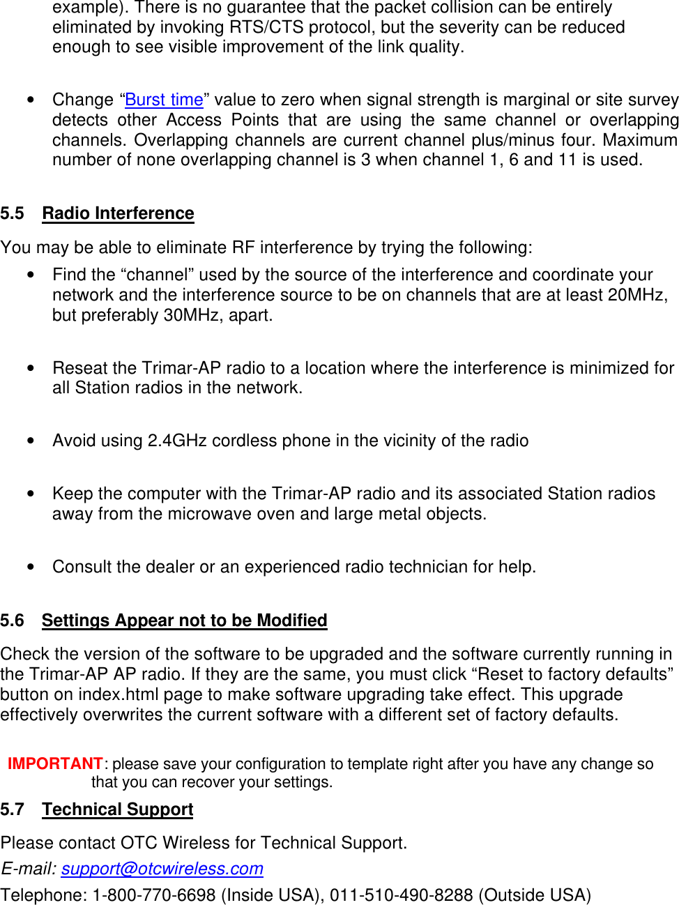  example). There is no guarantee that the packet collision can be entirely eliminated by invoking RTS/CTS protocol, but the severity can be reduced enough to see visible improvement of the link quality.  &bull; Change &ldquo;Burst time&rdquo; value to zero when signal strength is marginal or site survey detects other Access Points that are using the same channel or overlapping channels. Overlapping channels are current channel plus/minus four. Maximum number of none overlapping channel is 3 when channel 1, 6 and 11 is used.  5.5 Radio Interference You may be able to eliminate RF interference by trying the following: &bull; Find the &ldquo;channel&rdquo; used by the source of the interference and coordinate your network and the interference source to be on channels that are at least 20MHz, but preferably 30MHz, apart.  &bull; Reseat the Trimar-AP radio to a location where the interference is minimized for all Station radios in the network.  &bull; Avoid using 2.4GHz cordless phone in the vicinity of the radio  &bull; Keep the computer with the Trimar-AP radio and its associated Station radios away from the microwave oven and large metal objects.  &bull; Consult the dealer or an experienced radio technician for help.  5.6 Settings Appear not to be Modified Check the version of the software to be upgraded and the software currently running in the Trimar-AP AP radio. If they are the same, you must click &ldquo;Reset to factory defaults&rdquo; button on index.html page to make software upgrading take effect. This upgrade effectively overwrites the current software with a different set of factory defaults.  IMPORTANT: please save your configuration to template right after you have any change so that you can recover your settings. 5.7 Technical Support Please contact OTC Wireless for Technical Support. E-mail: support@otcwireless.com Telephone: 1-800-770-6698 (Inside USA), 011-510-490-8288 (Outside USA)  