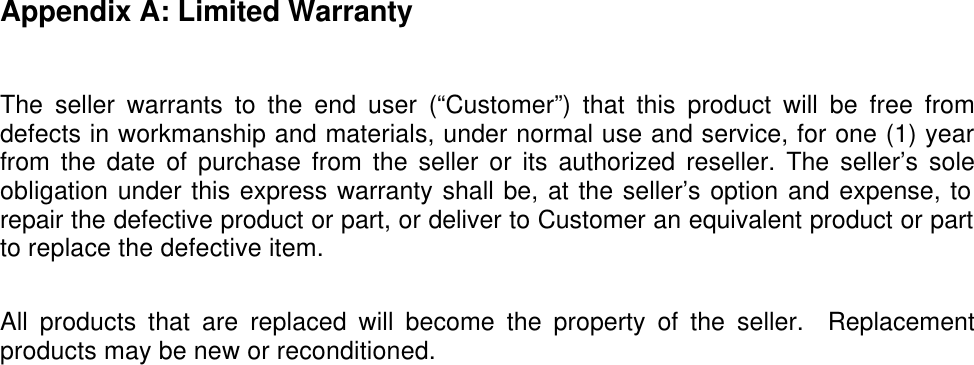  Appendix A: Limited Warranty  The seller warrants to the end user (&ldquo;Customer&rdquo;) that this product will be free from defects in workmanship and materials, under normal use and service, for one (1) year from the date of purchase from the seller or its authorized reseller. The seller&rsquo;s sole obligation under this express warranty shall be, at the seller&rsquo;s option and expense, to repair the defective product or part, or deliver to Customer an equivalent product or part to replace the defective item.  All products that are replaced will become the property of the seller.  Replacement products may be new or reconditioned. 