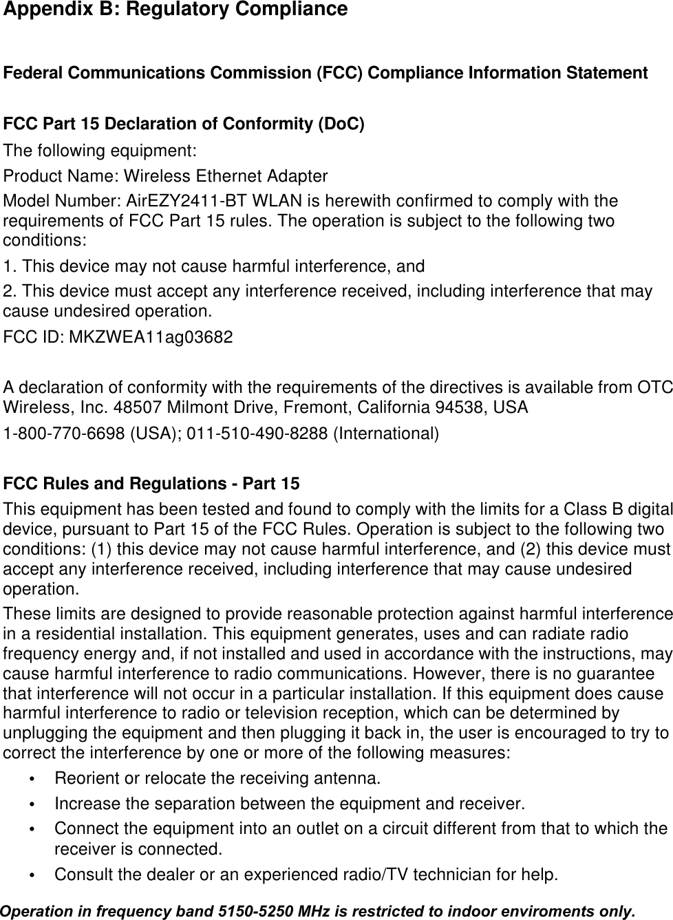  Appendix B: Regulatory Compliance  Federal Communications Commission (FCC) Compliance Information Statement  FCC Part 15 Declaration of Conformity (DoC) The following equipment: Product Name: Wireless Ethernet Adapter Model Number: AirEZY2411-BT WLAN is herewith confirmed to comply with the requirements of FCC Part 15 rules. The operation is subject to the following two conditions: 1. This device may not cause harmful interference, and 2. This device must accept any interference received, including interference that may cause undesired operation. FCC ID: MKZWEA11ag03682  A declaration of conformity with the requirements of the directives is available from OTC Wireless, Inc. 48507 Milmont Drive, Fremont, California 94538, USA  1-800-770-6698 (USA); 011-510-490-8288 (International)  FCC Rules and Regulations - Part 15 This equipment has been tested and found to comply with the limits for a Class B digital device, pursuant to Part 15 of the FCC Rules. Operation is subject to the following two conditions: (1) this device may not cause harmful interference, and (2) this device must accept any interference received, including interference that may cause undesired operation. These limits are designed to provide reasonable protection against harmful interference in a residential installation. This equipment generates, uses and can radiate radio frequency energy and, if not installed and used in accordance with the instructions, may cause harmful interference to radio communications. However, there is no guarantee that interference will not occur in a particular installation. If this equipment does cause harmful interference to radio or television reception, which can be determined by unplugging the equipment and then plugging it back in, the user is encouraged to try to correct the interference by one or more of the following measures:  &bull; Reorient or relocate the receiving antenna. &bull;  Increase the separation between the equipment and receiver. &bull;  Connect the equipment into an outlet on a circuit different from that to which the receiver is connected. &bull;  Consult the dealer or an experienced radio/TV technician for help.  Operation in frequency band 5150-5250 MHz is restricted to indoor enviroments only.