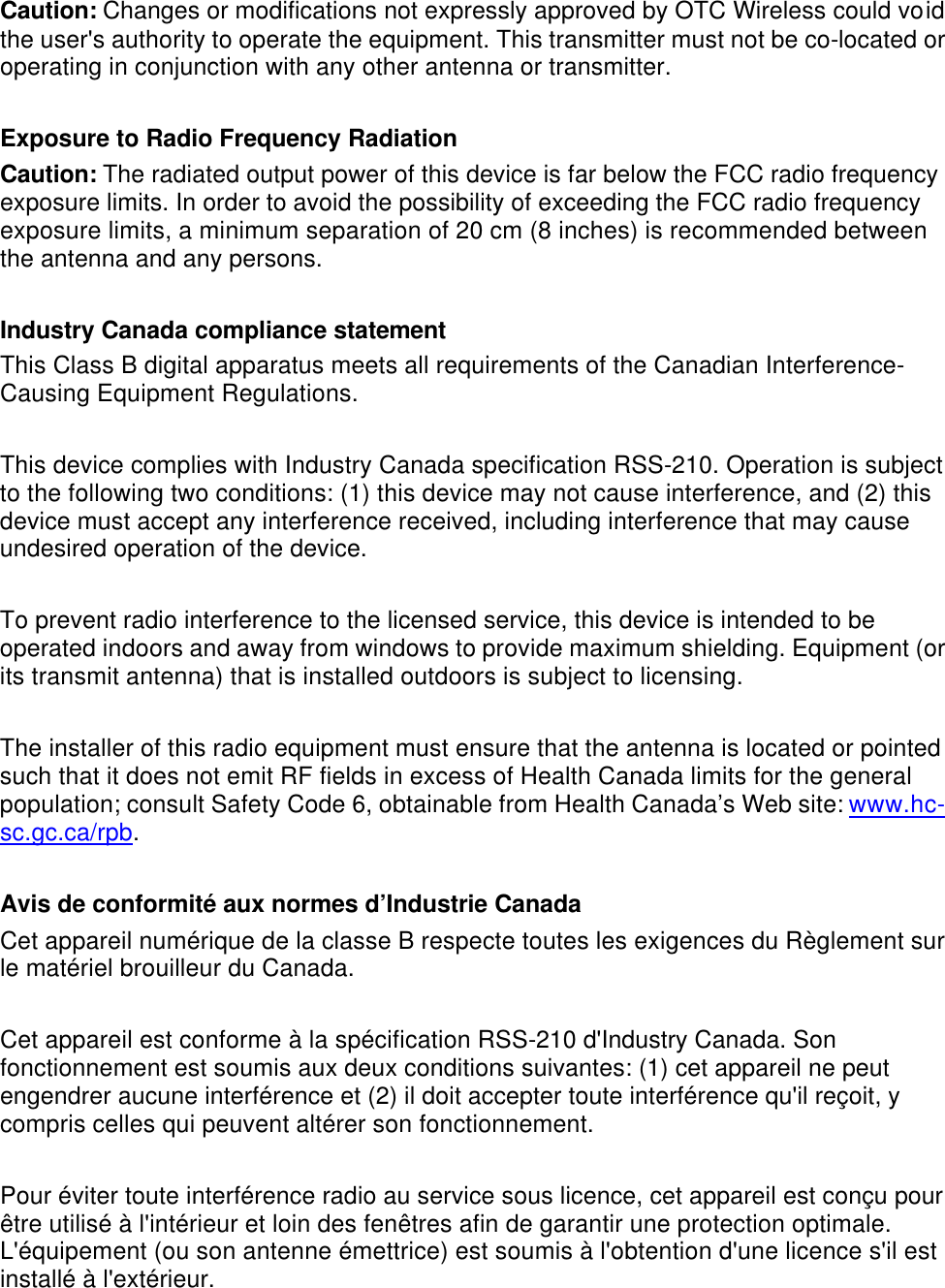  Caution: Changes or modifications not expressly approved by OTC Wireless could void the user's authority to operate the equipment. This transmitter must not be co-located or operating in conjunction with any other antenna or transmitter.  Exposure to Radio Frequency Radiation Caution: The radiated output power of this device is far below the FCC radio frequency exposure limits. In order to avoid the possibility of exceeding the FCC radio frequency exposure limits, a minimum separation of 20 cm (8 inches) is recommended between the antenna and any persons.  Industry Canada compliance statement This Class B digital apparatus meets all requirements of the Canadian Interference-Causing Equipment Regulations.  This device complies with Industry Canada specification RSS-210. Operation is subject to the following two conditions: (1) this device may not cause interference, and (2) this device must accept any interference received, including interference that may cause undesired operation of the device.  To prevent radio interference to the licensed service, this device is intended to be operated indoors and away from windows to provide maximum shielding. Equipment (or its transmit antenna) that is installed outdoors is subject to licensing.  The installer of this radio equipment must ensure that the antenna is located or pointed such that it does not emit RF fields in excess of Health Canada limits for the general population; consult Safety Code 6, obtainable from Health Canada&rsquo;s Web site: www.hc-sc.gc.ca/rpb.  Avis de conformit&eacute; aux normes d&rsquo;Industrie Canada Cet appareil num&eacute;rique de la classe B respecte toutes les exigences du R&egrave;glement sur le mat&eacute;riel brouilleur du Canada.  Cet appareil est conforme &agrave; la sp&eacute;cification RSS-210 d'Industry Canada. Son fonctionnement est soumis aux deux conditions suivantes: (1) cet appareil ne peut engendrer aucune interf&eacute;rence et (2) il doit accepter toute interf&eacute;rence qu'il re&ccedil;oit, y compris celles qui peuvent alt&eacute;rer son fonctionnement.  Pour &eacute;viter toute interf&eacute;rence radio au service sous licence, cet appareil est con&ccedil;u pour &ecirc;tre utilis&eacute; &agrave; l'int&eacute;rieur et loin des fen&ecirc;tres afin de garantir une protection optimale. L'&eacute;quipement (ou son antenne &eacute;mettrice) est soumis &agrave; l'obtention d'une licence s'il est install&eacute; &agrave; l'ext&eacute;rieur.  
