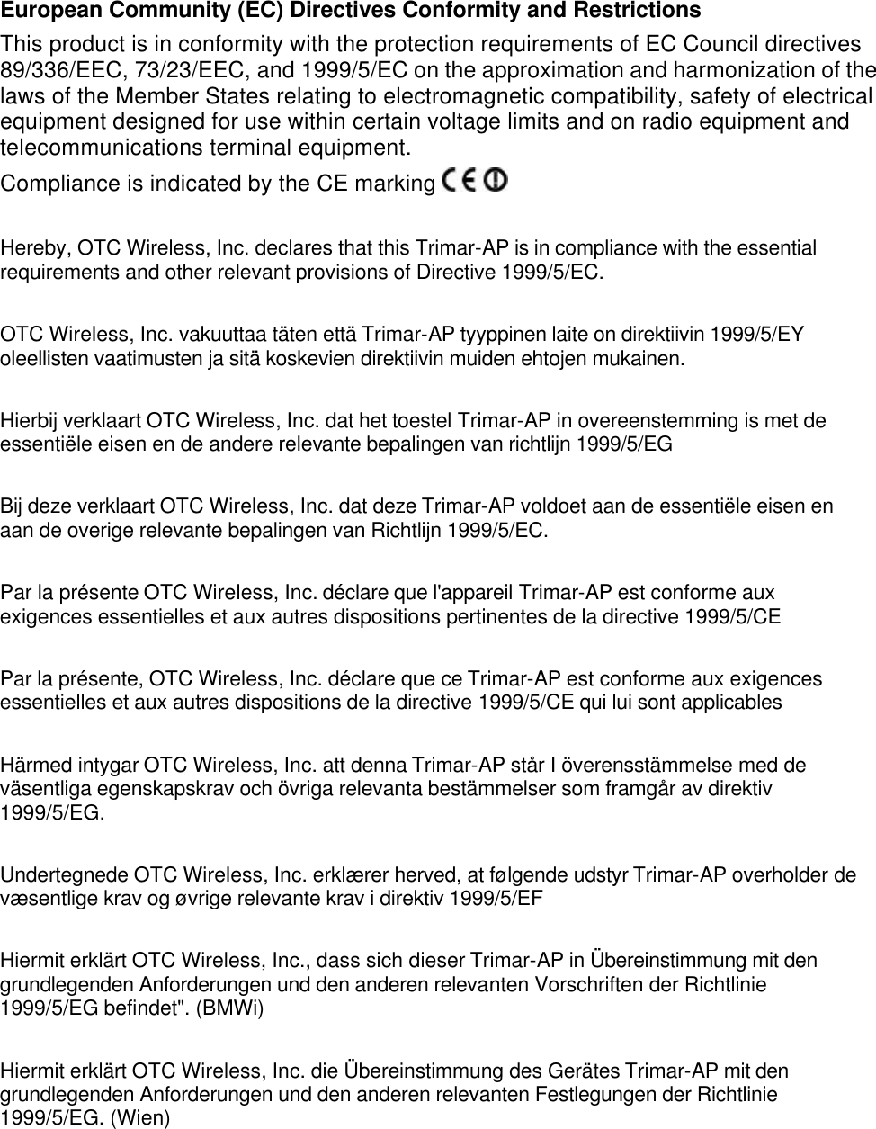  European Community (EC) Directives Conformity and Restrictions This product is in conformity with the protection requirements of EC Council directives 89/336/EEC, 73/23/EEC, and 1999/5/EC on the approximation and harmonization of the laws of the Member States relating to electromagnetic compatibility, safety of electrical equipment designed for use within certain voltage limits and on radio equipment and telecommunications terminal equipment.   Compliance is indicated by the CE marking    Hereby, OTC Wireless, Inc. declares that this Trimar-AP is in compliance with the essential requirements and other relevant provisions of Directive 1999/5/EC.  OTC Wireless, Inc. vakuuttaa t&auml;ten ett&auml; Trimar-AP tyyppinen laite on direktiivin 1999/5/EY oleellisten vaatimusten ja sit&auml; koskevien direktiivin muiden ehtojen mukainen.  Hierbij verklaart OTC Wireless, Inc. dat het toestel Trimar-AP in overeenstemming is met de essenti&euml;le eisen en de andere relevante bepalingen van richtlijn 1999/5/EG  Bij deze verklaart OTC Wireless, Inc. dat deze Trimar-AP voldoet aan de essenti&euml;le eisen en aan de overige relevante bepalingen van Richtlijn 1999/5/EC.  Par la pr&eacute;sente OTC Wireless, Inc. d&eacute;clare que l'appareil Trimar-AP est conforme aux exigences essentielles et aux autres dispositions pertinentes de la directive 1999/5/CE  Par la pr&eacute;sente, OTC Wireless, Inc. d&eacute;clare que ce Trimar-AP est conforme aux exigences essentielles et aux autres dispositions de la directive 1999/5/CE qui lui sont applicables  H&auml;rmed intygar OTC Wireless, Inc. att denna Trimar-AP st&aring;r I &ouml;verensst&auml;mmelse med de v&auml;sentliga egenskapskrav och &ouml;vriga relevanta best&auml;mmelser som framg&aring;r av direktiv 1999/5/EG.  Undertegnede OTC Wireless, Inc. erkl&aelig;rer herved, at f&oslash;lgende udstyr Trimar-AP overholder de v&aelig;sentlige krav og &oslash;vrige relevante krav i direktiv 1999/5/EF  Hiermit erkl&auml;rt OTC Wireless, Inc., dass sich dieser Trimar-AP in &Uuml;bereinstimmung mit den grundlegenden Anforderungen und den anderen relevanten Vorschriften der Richtlinie 1999/5/EG befindet". (BMWi)  Hiermit erkl&auml;rt OTC Wireless, Inc. die &Uuml;bereinstimmung des Ger&auml;tes Trimar-AP mit den grundlegenden Anforderungen und den anderen relevanten Festlegungen der Richtlinie 1999/5/EG. (Wien)  