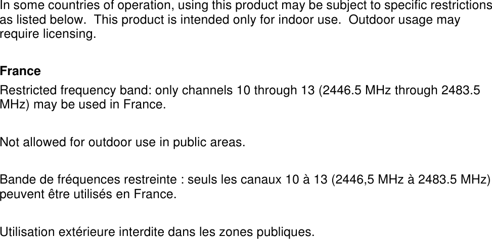  In some countries of operation, using this product may be subject to specific restrictions as listed below.  This product is intended only for indoor use.  Outdoor usage may require licensing.  France Restricted frequency band: only channels 10 through 13 (2446.5 MHz through 2483.5 MHz) may be used in France.  Not allowed for outdoor use in public areas.  Bande de fr&eacute;quences restreinte : seuls les canaux 10 &agrave; 13 (2446,5 MHz &agrave; 2483.5 MHz) peuvent &ecirc;tre utilis&eacute;s en France.  Utilisation ext&eacute;rieure interdite dans les zones publiques. 