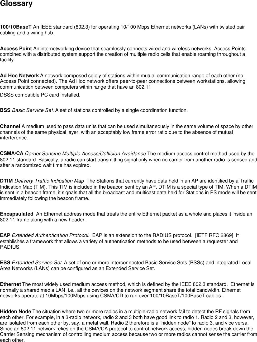  Glossary  100/10BaseT An IEEE standard (802.3) for operating 10/100 Mbps Ethernet networks (LANs) with twisted pair cabling and a wiring hub.  Access Point An internetworking device that seamlessly connects wired and wireless networks. Access Points combined with a distributed system support the creation of multiple radio cells that enable roaming throughout a facility.  Ad Hoc Network A network composed solely of stations within mutual communication range of each other (no Access Point connected). The Ad Hoc network offers peer-to-peer connections between workstations, allowing communication between computers within range that have an 802.11 DSSS compatible PC card installed.  BSS Basic Service Set. A set of stations controlled by a single coordination function.  Channel A medium used to pass data units that can be used simultaneously in the same volume of space by other channels of the same physical layer, with an acceptably low frame error ratio due to the absence of mutual interference.  CSMA/CA Carrier Sensing Multiple Access/Collision Avoidance The medium access control method used by the 802.11 standard. Basically, a radio can start transmitting signal only when no carrier from another radio is sensed and after a randomized wait time has expired.  DTIM Delivery Traffic Indication Map  The Stations that currently have data held in an AP are identified by a Traffic Indication Map (TIM). This TIM is included in the beacon sent by an AP. DTIM is a special type of TIM. When a DTIM is sent in a beacon frame, it signals that all the broadcast and multicast data held for Stations in PS mode will be sent immediately following the beacon frame.  Encapsulated  An Ethernet address mode that treats the entire Ethernet packet as a whole and places it inside an 802.11 frame along with a new header.  EAP Extended Authentication Protocol.  EAP is an extension to the RADIUS protocol.  [IETF RFC 2869]  It establishes a framework that allows a variety of authentication methods to be used between a requester and RADIUS.  ESS Extended Service Set. A set of one or more interconnected Basic Service Sets (BSSs) and integrated Local Area Networks (LANs) can be configured as an Extended Service Set.  Ethernet The most widely used medium access method, which is defined by the IEEE 802.3 standard.  Ethernet is normally a shared media LAN; i.e., all the devices on the network segment share the total bandwidth. Ethernet networks operate at 10Mbps/100Mbps using CSMA/CD to run over 100/10BaseT/100BaseT cables.  Hidden Node The situation where two or more radios in a multiple-radio network fail to detect the RF signals from each other. For example, in a 3-radio network, radio 2 and 3 both have good link to radio 1. Radio 2 and 3, however, are isolated from each other by, say, a metal wall. Radio 2 therefore is a &ldquo;hidden node&rdquo; to radio 3, and vice versa. Since an 802.11 network relies on the CSMA/CA protocol to control network access, hidden nodes break down the Carrier Sensing mechanism of controlling medium access because two or more radios cannot sense the carrier from each other.  
