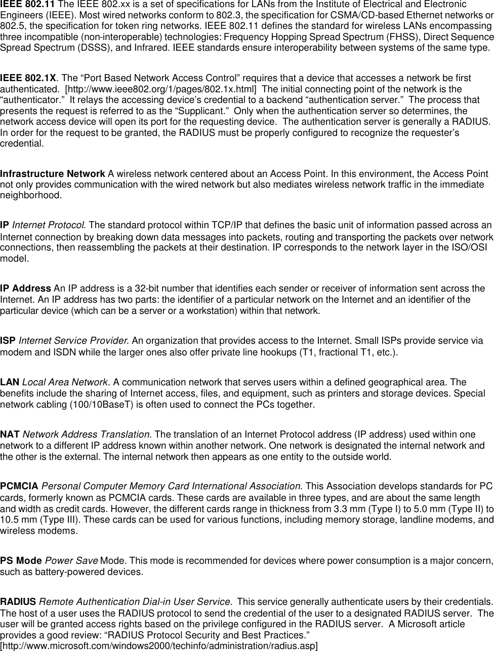  IEEE 802.11 The IEEE 802.xx is a set of specifications for LANs from the Institute of Electrical and Electronic Engineers (IEEE). Most wired networks conform to 802.3, the specification for CSMA/CD-based Ethernet networks or 802.5, the specification for token ring networks. IEEE 802.11 defines the standard for wireless LANs encompassing three incompatible (non-interoperable) technologies: Frequency Hopping Spread Spectrum (FHSS), Direct Sequence Spread Spectrum (DSSS), and Infrared. IEEE standards ensure interoperability between systems of the same type.  IEEE 802.1X. The &ldquo;Port Based Network Access Control&rdquo; requires that a device that accesses a network be first authenticated.  [http://www.ieee802.org/1/pages/802.1x.html]  The initial connecting point of the network is the &ldquo;authenticator.&rdquo;  It relays the accessing device&rsquo;s credential to a backend &ldquo;authentication server.&rdquo;  The process that presents the request is referred to as the &ldquo;Supplicant.&rdquo;  Only when the authentication server so determines, the network access device will open its port for the requesting device.  The authentication server is generally a RADIUS.  In order for the request to be granted, the RADIUS must be properly configured to recognize the requester&rsquo;s credential.  Infrastructure Network A wireless network centered about an Access Point. In this environment, the Access Point not only provides communication with the wired network but also mediates wireless network traffic in the immediate neighborhood.  IP Internet Protocol. The standard protocol within TCP/IP that defines the basic unit of information passed across an Internet connection by breaking down data messages into packets, routing and transporting the packets over network connections, then reassembling the packets at their destination. IP corresponds to the network layer in the ISO/OSI model.  IP Address An IP address is a 32-bit number that identifies each sender or receiver of information sent across the Internet. An IP address has two parts: the identifier of a particular network on the Internet and an identifier of the particular device (which can be a server or a workstation) within that network.  ISP Internet Service Provider. An organization that provides access to the Internet. Small ISPs provide service via modem and ISDN while the larger ones also offer private line hookups (T1, fractional T1, etc.).  LAN Local Area Network. A communication network that serves users within a defined geographical area. The benefits include the sharing of Internet access, files, and equipment, such as printers and storage devices. Special network cabling (100/10BaseT) is often used to connect the PCs together.  NAT Network Address Translation. The translation of an Internet Protocol address (IP address) used within one network to a different IP address known within another network. One network is designated the internal network and the other is the external. The internal network then appears as one entity to the outside world.  PCMCIA Personal Computer Memory Card International Association. This Association develops standards for PC cards, formerly known as PCMCIA cards. These cards are available in three types, and are about the same length and width as credit cards. However, the different cards range in thickness from 3.3 mm (Type I) to 5.0 mm (Type II) to 10.5 mm (Type III). These cards can be used for various functions, including memory storage, landline modems, and wireless modems.  PS Mode Power Save Mode. This mode is recommended for devices where power consumption is a major concern, such as battery-powered devices.  RADIUS Remote Authentication Dial-in User Service.  This service generally authenticate users by their credentials.  The host of a user uses the RADIUS protocol to send the credential of the user to a designated RADIUS server.  The user will be granted access rights based on the privilege configured in the RADIUS server.  A Microsoft article provides a good review: &ldquo;RADIUS Protocol Security and Best Practices.&rdquo; [http://www.microsoft.com/windows2000/techinfo/administration/radius.asp]  