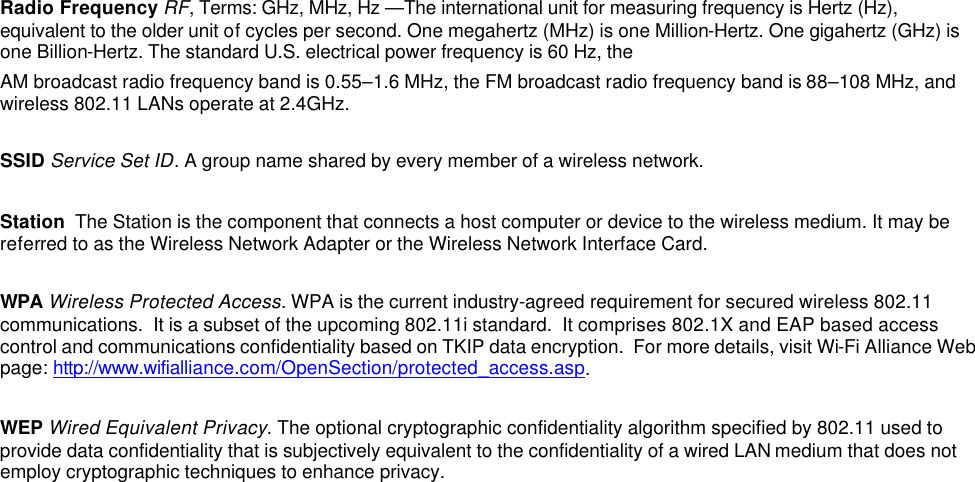  Radio Frequency RF, Terms: GHz, MHz, Hz &mdash;The international unit for measuring frequency is Hertz (Hz), equivalent to the older unit of cycles per second. One megahertz (MHz) is one Million-Hertz. One gigahertz (GHz) is one Billion-Hertz. The standard U.S. electrical power frequency is 60 Hz, the AM broadcast radio frequency band is 0.55&ndash;1.6 MHz, the FM broadcast radio frequency band is 88&ndash;108 MHz, and wireless 802.11 LANs operate at 2.4GHz.  SSID Service Set ID. A group name shared by every member of a wireless network.   Station  The Station is the component that connects a host computer or device to the wireless medium. It may be referred to as the Wireless Network Adapter or the Wireless Network Interface Card.  WPA Wireless Protected Access. WPA is the current industry-agreed requirement for secured wireless 802.11 communications.  It is a subset of the upcoming 802.11i standard.  It comprises 802.1X and EAP based access control and communications confidentiality based on TKIP data encryption.  For more details, visit Wi-Fi Alliance Web page: http://www.wifialliance.com/OpenSection/protected_access.asp.  WEP Wired Equivalent Privacy. The optional cryptographic confidentiality algorithm specified by 802.11 used to provide data confidentiality that is subjectively equivalent to the confidentiality of a wired LAN medium that does not employ cryptographic techniques to enhance privacy.    