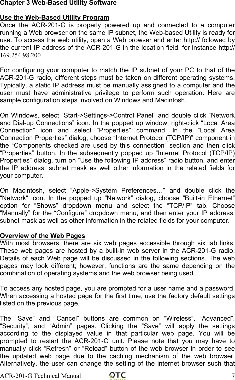 ACR-201-G Technical Manual    7Chapter 3 Web-Based Utility Software  Use the Web-Based Utility Program Once the ACR-201-G is properly powered up and connected to a computer running a Web browser on the same IP subnet, the Web-based Utility is ready for use. To access the web utility, open a Web browser and enter http:// followed by the current IP address of the ACR-201-G in the location field, for instance http:// 169.254.98.200  For configuring your computer to match the IP subnet of your PC to that of the ACR-201-G radio, different steps must be taken on different operating systems. Typically, a static IP address must be manually assigned to a computer and the user must have administrative privilege to perform such operation. Here are sample configuration steps involved on Windows and Macintosh.   On Windows, select &ldquo;Start->Settings->Control Panel&rdquo; and double click &ldquo;Network and Dial-up Connections&rdquo; icon. In the popped up window, right-click &ldquo;Local Area Connection&rdquo; icon and select &ldquo;Properties&rdquo; command. In the &ldquo;Local Area Connection Properties&rdquo; dialog, choose &ldquo;Internet Protocol (TCP/IP)&rdquo; component in the &ldquo;Components checked are used by this connection&rdquo; section and then click &ldquo;Properties&rdquo; button. In the subsequently popped up &ldquo;Internet Protocol (TCP/IP) Properties&rdquo; dialog, turn on &ldquo;Use the following IP address&rdquo; radio button, and enter the IP address, subnet mask as well other information in the related fields for your computer.   On Macintosh, select &ldquo;Apple->System Preferences&hellip;&rdquo; and double click the &ldquo;Network&ldquo; icon. In the popped up &ldquo;Network&rdquo; dialog, choose &ldquo;Built-in Ethernet&rdquo; option for &ldquo;Shows&rdquo; dropdown menu and select the &ldquo;TCP/IP&rdquo; tab. Choose &ldquo;Manually&rdquo; for the &ldquo;Configure&rdquo; dropdown menu, and then enter your IP address, subnet mask as well as other information in the related fields for your computer.  Overview of the Web Pages With most browsers, there are six web pages accessible through six tab links. These web pages are hosted by a built-in web server in the ACR-201-G radio. Details of each Web page will be discussed in the following sections. The web pages may look different; however, functions are the same depending on the combination of operating systems and the web browser being used.  To access any hosted page, you are prompted for a user name and a password. When accessing a hosted page for the first time, use the factory default settings listed on the previous page.  The &ldquo;Save&rdquo; and &ldquo;Cancel&rdquo; buttons are common on &ldquo;Wireless&rdquo;, &ldquo;Advanced&rdquo;, &ldquo;Security&rdquo;, and &ldquo;Admin&rdquo; pages. Clicking the &ldquo;Save&rdquo; will apply the settings according to the displayed value in that particular web page. You will be prompted to restart the ACR-201-G unit. Please note that you may have to manually click &ldquo;Refresh&rdquo; or &ldquo;Reload&rdquo; button of the web browser in order to see the updated web page due to the caching mechanism of the web browser. Alternatively, the user can change the setting of the internet browser such that 