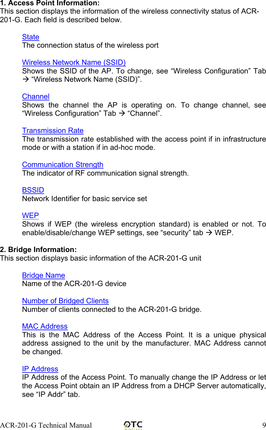 ACR-201-G Technical Manual    91. Access Point Information: This section displays the information of the wireless connectivity status of ACR-201-G. Each field is described below.  State The connection status of the wireless port  Wireless Network Name (SSID) Shows the SSID of the AP. To change, see &ldquo;Wireless Configuration&rdquo; Tab  &ldquo;Wireless Network Name (SSID)&rdquo;.  Channel Shows the channel the AP is operating on. To change channel, see &ldquo;Wireless Configuration&rdquo; Tab  &ldquo;Channel&rdquo;.  Transmission Rate The transmission rate established with the access point if in infrastructure mode or with a station if in ad-hoc mode.  Communication Strength The indicator of RF communication signal strength.  BSSID Network Identifier for basic service set   WEP Shows if WEP (the wireless encryption standard) is enabled or not. To enable/disable/change WEP settings, see &ldquo;security&rdquo; tab  WEP.  2. Bridge Information: This section displays basic information of the ACR-201-G unit  Bridge Name Name of the ACR-201-G device  Number of Bridged Clients Number of clients connected to the ACR-201-G bridge.  MAC Address This is the MAC Address of the Access Point. It is a unique physical address assigned to the unit by the manufacturer. MAC Address cannot be changed.  IP Address IP Address of the Access Point. To manually change the IP Address or let the Access Point obtain an IP Address from a DHCP Server automatically, see &ldquo;IP Addr&rdquo; tab.   