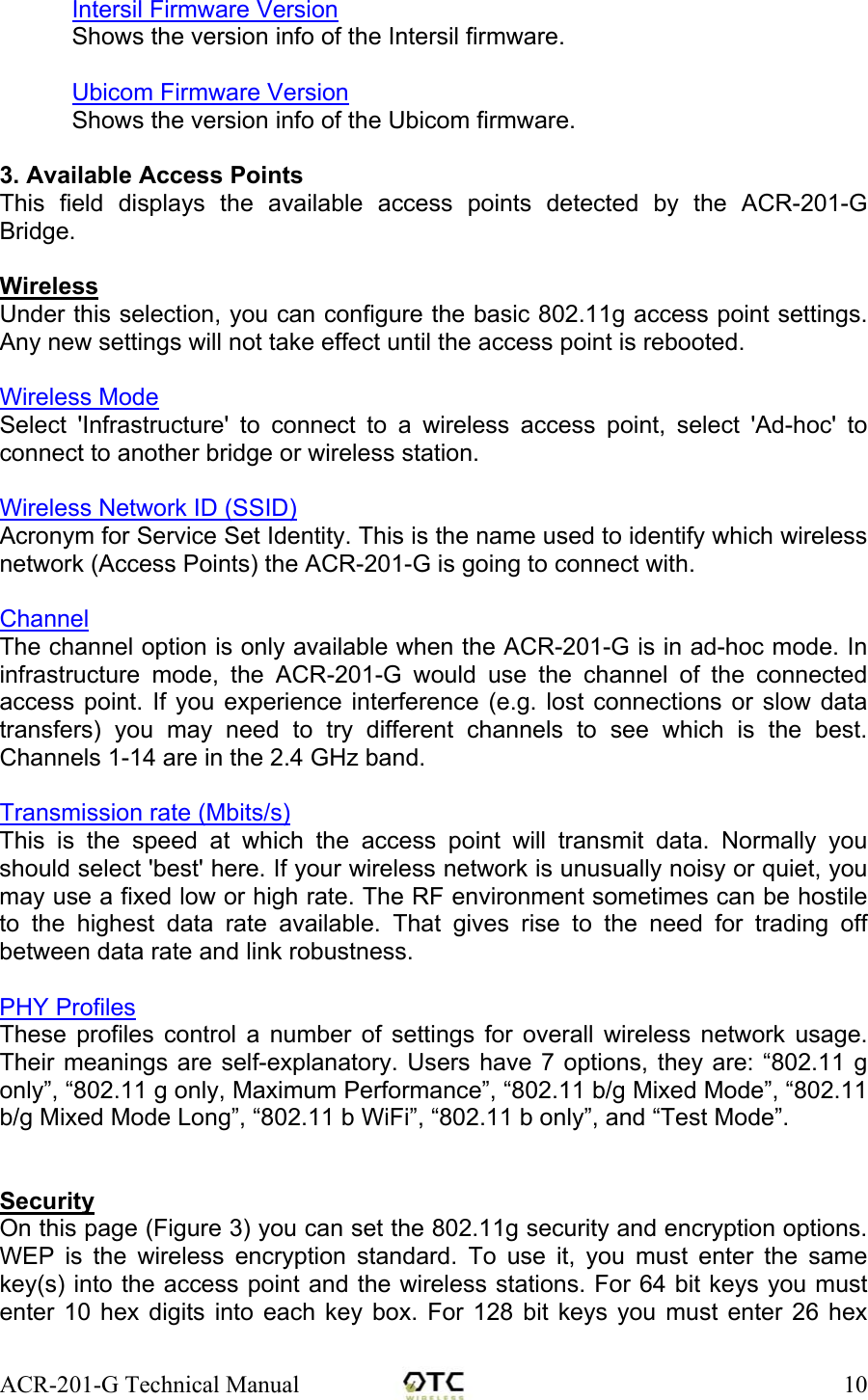 ACR-201-G Technical Manual    10Intersil Firmware Version Shows the version info of the Intersil firmware.  Ubicom Firmware Version Shows the version info of the Ubicom firmware.  3. Available Access Points This field displays the available access points detected by the ACR-201-G Bridge.  Wireless Under this selection, you can configure the basic 802.11g access point settings. Any new settings will not take effect until the access point is rebooted.  Wireless Mode Select 'Infrastructure' to connect to a wireless access point, select 'Ad-hoc' to connect to another bridge or wireless station.  Wireless Network ID (SSID) Acronym for Service Set Identity. This is the name used to identify which wireless network (Access Points) the ACR-201-G is going to connect with.   Channel The channel option is only available when the ACR-201-G is in ad-hoc mode. In infrastructure mode, the ACR-201-G would use the channel of the connected access point. If you experience interference (e.g. lost connections or slow data transfers) you may need to try different channels to see which is the best. Channels 1-14 are in the 2.4 GHz band.  Transmission rate (Mbits/s) This is the speed at which the access point will transmit data. Normally you should select 'best' here. If your wireless network is unusually noisy or quiet, you may use a fixed low or high rate. The RF environment sometimes can be hostile to the highest data rate available. That gives rise to the need for trading off between data rate and link robustness.  PHY Profiles These profiles control a number of settings for overall wireless network usage. Their meanings are self-explanatory. Users have 7 options, they are: &ldquo;802.11 g only&rdquo;, &ldquo;802.11 g only, Maximum Performance&rdquo;, &ldquo;802.11 b/g Mixed Mode&rdquo;, &ldquo;802.11 b/g Mixed Mode Long&rdquo;, &ldquo;802.11 b WiFi&rdquo;, &ldquo;802.11 b only&rdquo;, and &ldquo;Test Mode&rdquo;.   Security On this page (Figure 3) you can set the 802.11g security and encryption options. WEP is the wireless encryption standard. To use it, you must enter the same key(s) into the access point and the wireless stations. For 64 bit keys you must enter 10 hex digits into each key box. For 128 bit keys you must enter 26 hex 
