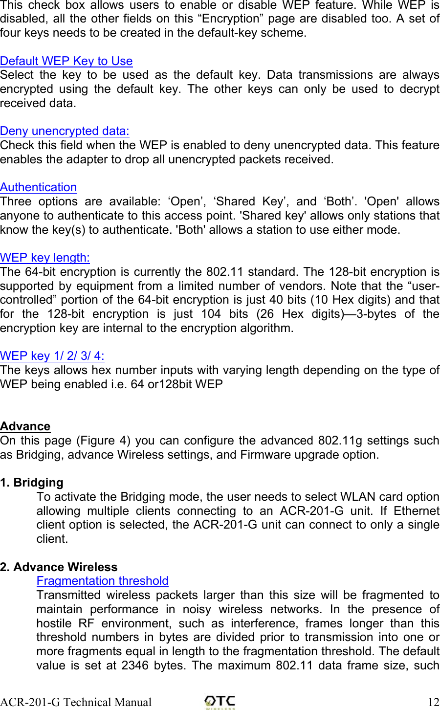 ACR-201-G Technical Manual    12This check box allows users to enable or disable WEP feature. While WEP is disabled, all the other fields on this &ldquo;Encryption&rdquo; page are disabled too. A set of four keys needs to be created in the default-key scheme.  Default WEP Key to Use Select the key to be used as the default key. Data transmissions are always encrypted using the default key. The other keys can only be used to decrypt received data.  Deny unencrypted data:  Check this field when the WEP is enabled to deny unencrypted data. This feature enables the adapter to drop all unencrypted packets received.  Authentication Three options are available: &lsquo;Open&rsquo;, &lsquo;Shared Key&rsquo;, and &lsquo;Both&rsquo;. 'Open' allows anyone to authenticate to this access point. 'Shared key' allows only stations that know the key(s) to authenticate. 'Both' allows a station to use either mode.  WEP key length:  The 64-bit encryption is currently the 802.11 standard. The 128-bit encryption is supported by equipment from a limited number of vendors. Note that the &ldquo;user-controlled&rdquo; portion of the 64-bit encryption is just 40 bits (10 Hex digits) and that for the 128-bit encryption is just 104 bits (26 Hex digits)&mdash;3-bytes of the encryption key are internal to the encryption algorithm.  WEP key 1/ 2/ 3/ 4:  The keys allows hex number inputs with varying length depending on the type of WEP being enabled i.e. 64 or128bit WEP   Advance On this page (Figure 4) you can configure the advanced 802.11g settings such as Bridging, advance Wireless settings, and Firmware upgrade option.   1. Bridging To activate the Bridging mode, the user needs to select WLAN card option allowing multiple clients connecting to an ACR-201-G unit. If Ethernet client option is selected, the ACR-201-G unit can connect to only a single client.  2. Advance Wireless  Fragmentation threshold Transmitted wireless packets larger than this size will be fragmented to maintain performance in noisy wireless networks. In the presence of hostile RF environment, such as interference, frames longer than this threshold numbers in bytes are divided prior to transmission into one or more fragments equal in length to the fragmentation threshold. The default value is set at 2346 bytes. The maximum 802.11 data frame size, such 
