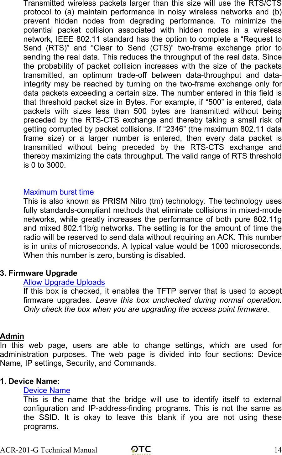 ACR-201-G Technical Manual    14Transmitted wireless packets larger than this size will use the RTS/CTS protocol to (a) maintain performance in noisy wireless networks and (b) prevent hidden nodes from degrading performance. To minimize the potential packet collision associated with hidden nodes in a wireless network, IEEE 802.11 standard has the option to complete a &ldquo;Request to Send (RTS)&rdquo; and &ldquo;Clear to Send (CTS)&rdquo; two-frame exchange prior to sending the real data. This reduces the throughput of the real data. Since the probability of packet collision increases with the size of the packets transmitted, an optimum trade-off between data-throughput and data-integrity may be reached by turning on the two-frame exchange only for data packets exceeding a certain size. The number entered in this field is that threshold packet size in Bytes. For example, if &ldquo;500&rdquo; is entered, data packets with sizes less than 500 bytes are transmitted without being preceded by the RTS-CTS exchange and thereby taking a small risk of getting corrupted by packet collisions. If &ldquo;2346&rdquo; (the maximum 802.11 data frame size) or a larger number is entered, then every data packet is transmitted without being preceded by the RTS-CTS exchange and thereby maximizing the data throughput. The valid range of RTS threshold is 0 to 3000.   Maximum burst time This is also known as PRISM Nitro (tm) technology. The technology uses fully standards-compliant methods that eliminate collisions in mixed-mode networks, while greatly increases the performance of both pure 802.11g and mixed 802.11b/g networks. The setting is for the amount of time the radio will be reserved to send data without requiring an ACK. This number is in units of microseconds. A typical value would be 1000 microseconds. When this number is zero, bursting is disabled.  3. Firmware Upgrade Allow Upgrade Uploads If this box is checked, it enables the TFTP server that is used to accept firmware upgrades. Leave this box unchecked during normal operation. Only check the box when you are upgrading the access point firmware.   Admin In this web page, users are able to change settings, which are used for administration purposes. The web page is divided into four sections: Device Name, IP settings, Security, and Commands.  1. Device Name: Device Name This is the name that the bridge will use to identify itself to external configuration and IP-address-finding programs. This is not the same as the SSID. It is okay to leave this blank if you are not using these programs.  