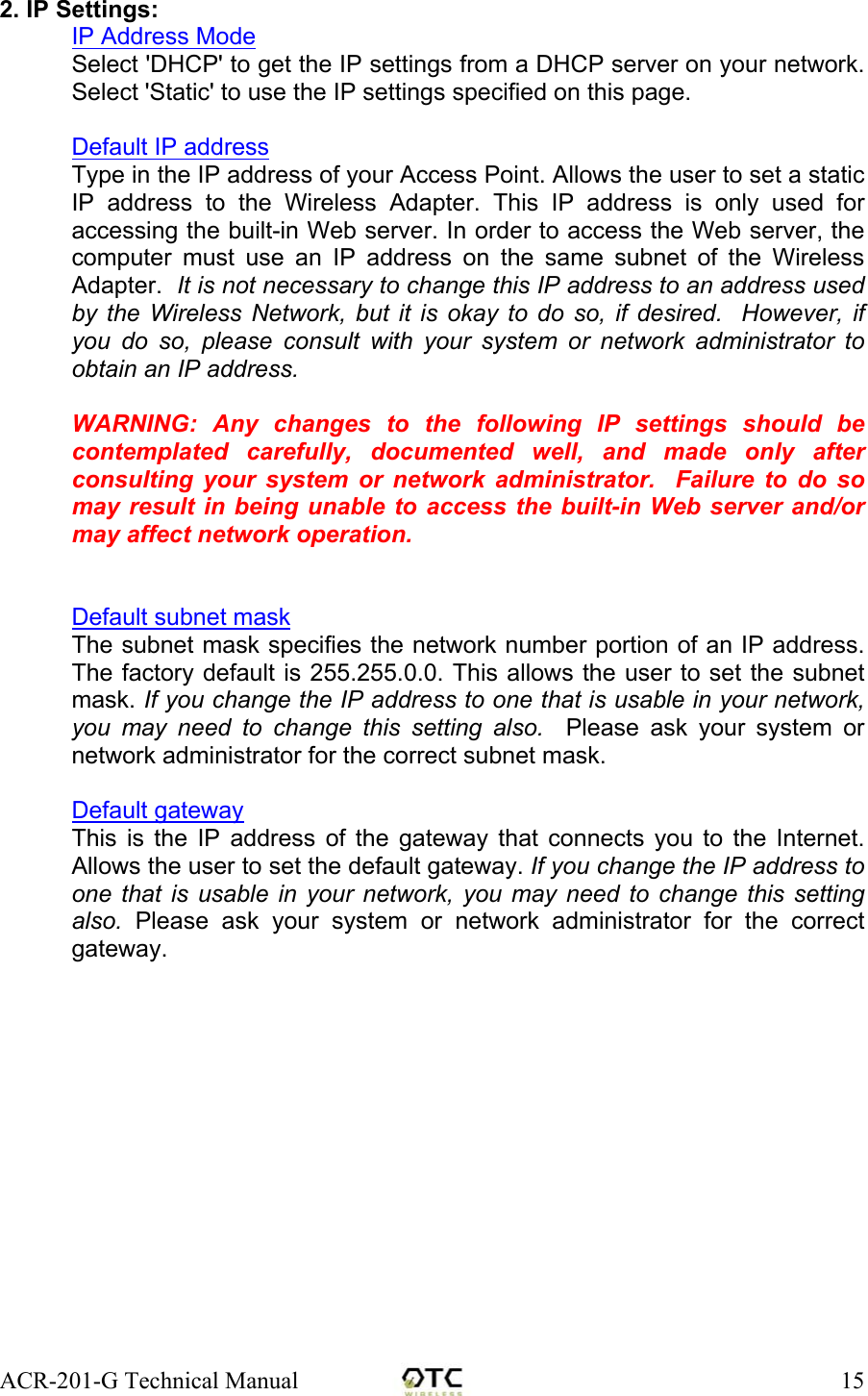 ACR-201-G Technical Manual    152. IP Settings: IP Address Mode Select 'DHCP' to get the IP settings from a DHCP server on your network. Select 'Static' to use the IP settings specified on this page.  Default IP address Type in the IP address of your Access Point. Allows the user to set a static IP address to the Wireless Adapter. This IP address is only used for accessing the built-in Web server. In order to access the Web server, the computer must use an IP address on the same subnet of the Wireless Adapter.  It is not necessary to change this IP address to an address used by the Wireless Network, but it is okay to do so, if desired.  However, if you do so, please consult with your system or network administrator to obtain an IP address.  WARNING: Any changes to the following IP settings should be contemplated carefully, documented well, and made only after consulting your system or network administrator.  Failure to do so may result in being unable to access the built-in Web server and/or may affect network operation.   Default subnet mask The subnet mask specifies the network number portion of an IP address. The factory default is 255.255.0.0. This allows the user to set the subnet mask. If you change the IP address to one that is usable in your network, you may need to change this setting also.  Please ask your system or network administrator for the correct subnet mask.   Default gateway This is the IP address of the gateway that connects you to the Internet. Allows the user to set the default gateway. If you change the IP address to one that is usable in your network, you may need to change this setting also. Please ask your system or network administrator for the correct gateway.   