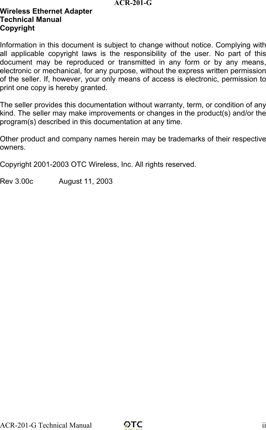 ACR-201-G Technical Manual    iiACR-201-G Wireless Ethernet Adapter Technical Manual Copyright  Information in this document is subject to change without notice. Complying with all applicable copyright laws is the responsibility of the user. No part of this document may be reproduced or transmitted in any form or by any means, electronic or mechanical, for any purpose, without the express written permission of the seller. If, however, your only means of access is electronic, permission to print one copy is hereby granted.  The seller provides this documentation without warranty, term, or condition of any kind. The seller may make improvements or changes in the product(s) and/or the program(s) described in this documentation at any time.  Other product and company names herein may be trademarks of their respective owners.  Copyright 2001-2003 OTC Wireless, Inc. All rights reserved.   Rev 3.00c         August 11, 2003                  
