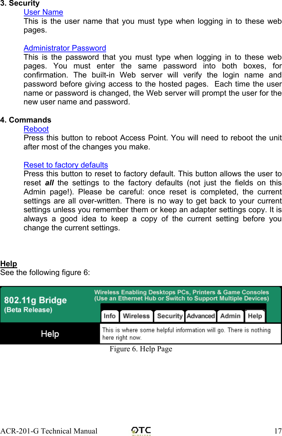 ACR-201-G Technical Manual    17  3. Security User Name This is the user name that you must type when logging in to these web pages.  Administrator Password This is the password that you must type when logging in to these web pages. You must enter the same password into both boxes, for confirmation. The built-in Web server will verify the login name and password before giving access to the hosted pages.  Each time the user name or password is changed, the Web server will prompt the user for the new user name and password.   4. Commands Reboot Press this button to reboot Access Point. You will need to reboot the unit after most of the changes you make.  Reset to factory defaults Press this button to reset to factory default. This button allows the user to reset  all the settings to the factory defaults (not just the fields on this Admin page!). Please be careful: once reset is completed, the current settings are all over-written. There is no way to get back to your current settings unless you remember them or keep an adapter settings copy. It is always a good idea to keep a copy of the current setting before you change the current settings.    Help See the following figure 6:   Figure 6. Help Page
