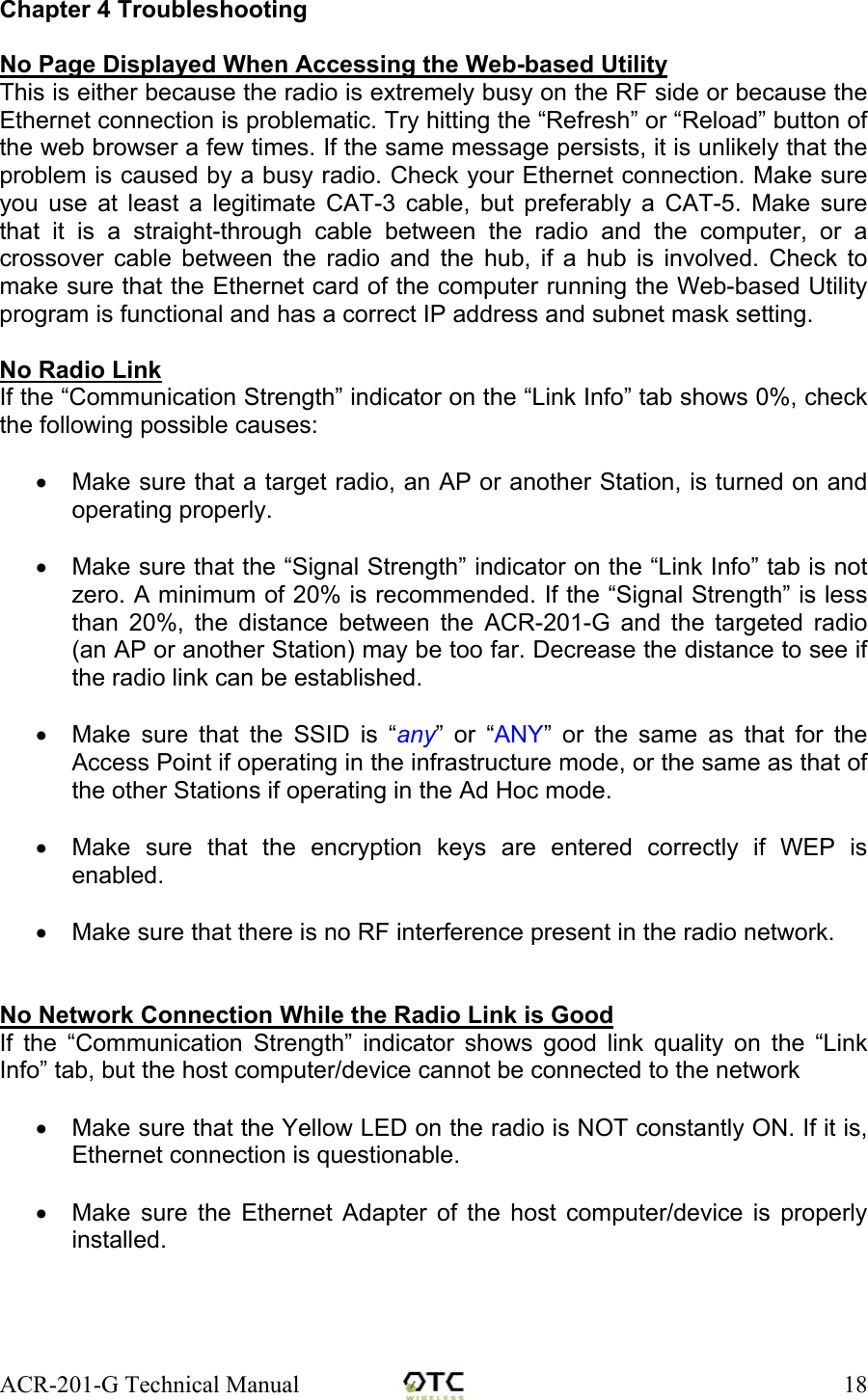 ACR-201-G Technical Manual    18Chapter 4 Troubleshooting  No Page Displayed When Accessing the Web-based Utility This is either because the radio is extremely busy on the RF side or because the Ethernet connection is problematic. Try hitting the &ldquo;Refresh&rdquo; or &ldquo;Reload&rdquo; button of the web browser a few times. If the same message persists, it is unlikely that the problem is caused by a busy radio. Check your Ethernet connection. Make sure you use at least a legitimate CAT-3 cable, but preferably a CAT-5. Make sure that it is a straight-through cable between the radio and the computer, or a crossover cable between the radio and the hub, if a hub is involved. Check to make sure that the Ethernet card of the computer running the Web-based Utility program is functional and has a correct IP address and subnet mask setting.  No Radio Link  If the &ldquo;Communication Strength&rdquo; indicator on the &ldquo;Link Info&rdquo; tab shows 0%, check the following possible causes:  &bull;  Make sure that a target radio, an AP or another Station, is turned on and operating properly.  &bull;  Make sure that the &ldquo;Signal Strength&rdquo; indicator on the &ldquo;Link Info&rdquo; tab is not zero. A minimum of 20% is recommended. If the &ldquo;Signal Strength&rdquo; is less than 20%, the distance between the ACR-201-G and the targeted radio (an AP or another Station) may be too far. Decrease the distance to see if the radio link can be established.  &bull;  Make sure that the SSID is &ldquo;any&rdquo; or &ldquo;ANY&rdquo; or the same as that for the Access Point if operating in the infrastructure mode, or the same as that of the other Stations if operating in the Ad Hoc mode.  &bull;  Make sure that the encryption keys are entered correctly if WEP is enabled.  &bull;  Make sure that there is no RF interference present in the radio network.    No Network Connection While the Radio Link is Good If the &ldquo;Communication Strength&rdquo; indicator shows good link quality on the &ldquo;Link Info&rdquo; tab, but the host computer/device cannot be connected to the network  &bull;  Make sure that the Yellow LED on the radio is NOT constantly ON. If it is, Ethernet connection is questionable.  &bull;  Make sure the Ethernet Adapter of the host computer/device is properly installed.  