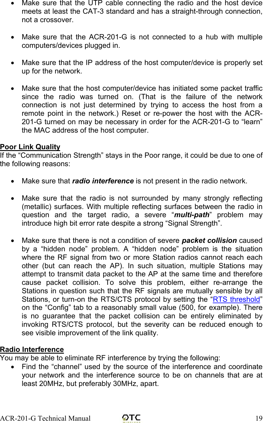 ACR-201-G Technical Manual    19&bull;  Make sure that the UTP cable connecting the radio and the host device meets at least the CAT-3 standard and has a straight-through connection, not a crossover.   &bull;  Make sure that the ACR-201-G is not connected to a hub with multiple computers/devices plugged in.   &bull;  Make sure that the IP address of the host computer/device is properly set up for the network.   &bull;  Make sure that the host computer/device has initiated some packet traffic since the radio was turned on. (That is the failure of the network connection is not just determined by trying to access the host from a remote point in the network.) Reset or re-power the host with the ACR-201-G turned on may be necessary in order for the ACR-201-G to &ldquo;learn&rdquo; the MAC address of the host computer.  Poor Link Quality If the &ldquo;Communication Strength&rdquo; stays in the Poor range, it could be due to one of the following reasons:  &bull;  Make sure that radio interference is not present in the radio network.  &bull;  Make sure that the radio is not surrounded by many strongly reflecting (metallic) surfaces. With multiple reflecting surfaces between the radio in question and the target radio, a severe &ldquo;multi-path&rdquo; problem may introduce high bit error rate despite a strong &ldquo;Signal Strength&rdquo;.  &bull;  Make sure that there is not a condition of severe packet collision caused by a &ldquo;hidden node&rdquo; problem. A &ldquo;hidden node&rdquo; problem is the situation where the RF signal from two or more Station radios cannot reach each other (but can reach the AP). In such situation, multiple Stations may attempt to transmit data packet to the AP at the same time and therefore cause packet collision. To solve this problem, either re-arrange the Stations in question such that the RF signals are mutually sensible by all Stations, or turn-on the RTS/CTS protocol by setting the &ldquo;RTS threshold&rdquo; on the &ldquo;Config&rdquo; tab to a reasonably small value (500, for example). There is no guarantee that the packet collision can be entirely eliminated by invoking RTS/CTS protocol, but the severity can be reduced enough to see visible improvement of the link quality.  Radio Interference You may be able to eliminate RF interference by trying the following: &bull;  Find the &ldquo;channel&rdquo; used by the source of the interference and coordinate your network and the interference source to be on channels that are at least 20MHz, but preferably 30MHz, apart.  