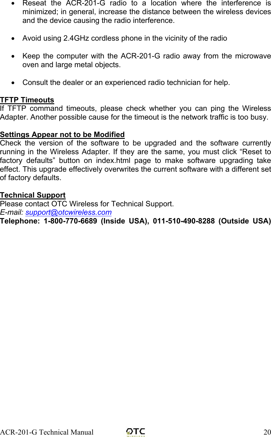 ACR-201-G Technical Manual    20&bull;  Reseat the ACR-201-G radio to a location where the interference is minimized; in general, increase the distance between the wireless devices and the device causing the radio interference.  &bull;  Avoid using 2.4GHz cordless phone in the vicinity of the radio  &bull;  Keep the computer with the ACR-201-G radio away from the microwave oven and large metal objects.  &bull;  Consult the dealer or an experienced radio technician for help.  TFTP Timeouts If TFTP command timeouts, please check whether you can ping the Wireless Adapter. Another possible cause for the timeout is the network traffic is too busy.  Settings Appear not to be Modified Check the version of the software to be upgraded and the software currently running in the Wireless Adapter. If they are the same, you must click &ldquo;Reset to factory defaults&rdquo; button on index.html page to make software upgrading take effect. This upgrade effectively overwrites the current software with a different set of factory defaults.  Technical Support Please contact OTC Wireless for Technical Support. E-mail: support@otcwireless.com Telephone: 1-800-770-6689 (Inside USA), 011-510-490-8288 (Outside USA)