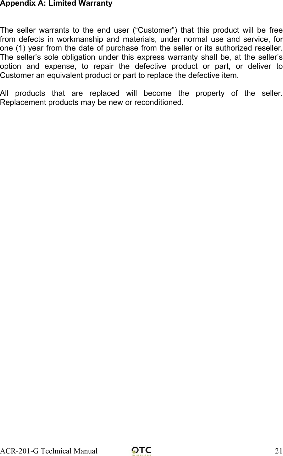 ACR-201-G Technical Manual    21Appendix A: Limited Warranty   The seller warrants to the end user (&ldquo;Customer&rdquo;) that this product will be free from defects in workmanship and materials, under normal use and service, for one (1) year from the date of purchase from the seller or its authorized reseller. The seller&rsquo;s sole obligation under this express warranty shall be, at the seller&rsquo;s option and expense, to repair the defective product or part, or deliver to Customer an equivalent product or part to replace the defective item.   All products that are replaced will become the property of the seller.  Replacement products may be new or reconditioned. 