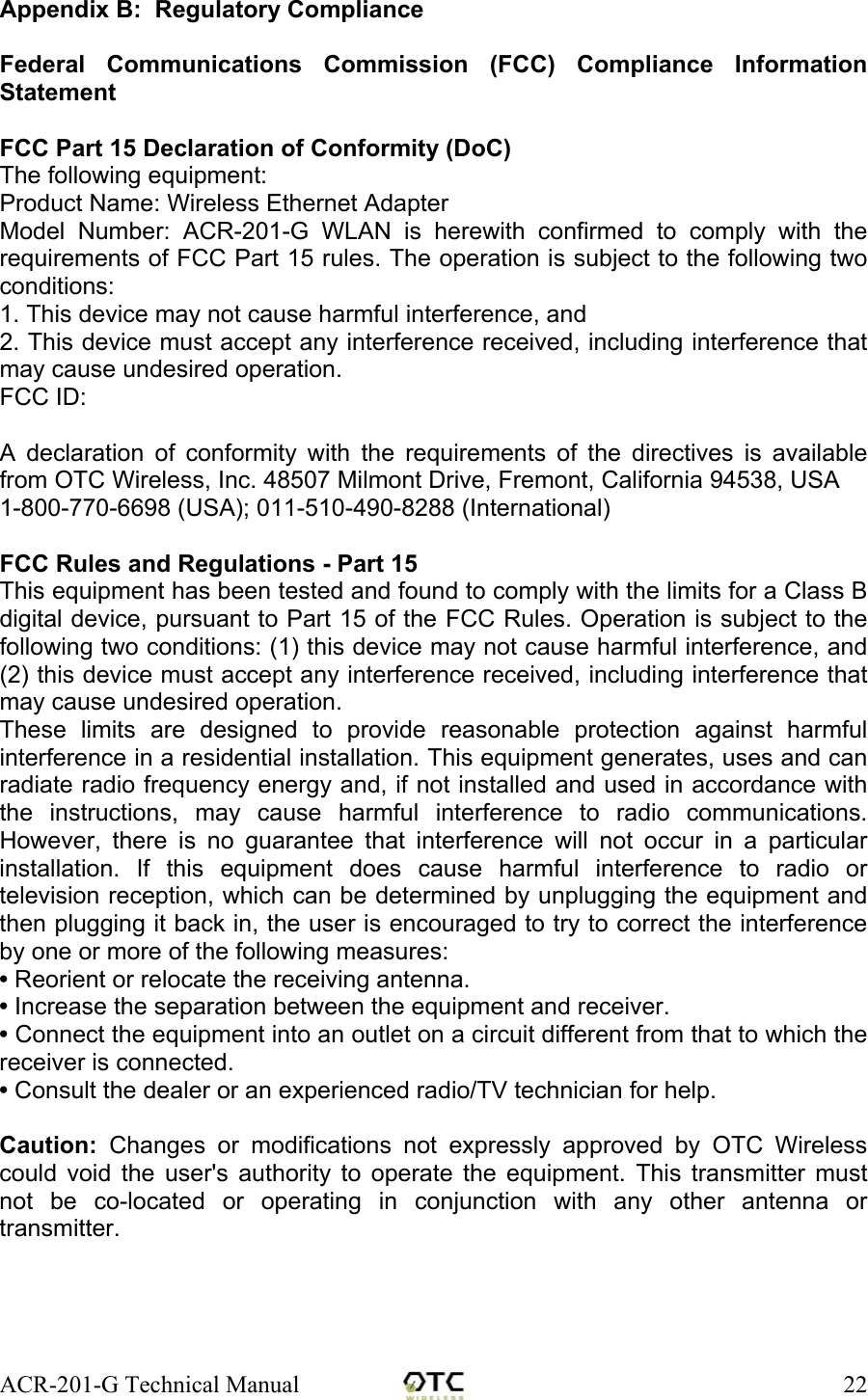 ACR-201-G Technical Manual    22Appendix B:  Regulatory Compliance  Federal Communications Commission (FCC) Compliance Information Statement  FCC Part 15 Declaration of Conformity (DoC) The following equipment: Product Name: Wireless Ethernet Adapter Model Number: ACR-201-G WLAN is herewith confirmed to comply with the requirements of FCC Part 15 rules. The operation is subject to the following two conditions: 1. This device may not cause harmful interference, and 2. This device must accept any interference received, including interference that may cause undesired operation. FCC ID:   A declaration of conformity with the requirements of the directives is available from OTC Wireless, Inc. 48507 Milmont Drive, Fremont, California 94538, USA  1-800-770-6698 (USA); 011-510-490-8288 (International)  FCC Rules and Regulations - Part 15 This equipment has been tested and found to comply with the limits for a Class B digital device, pursuant to Part 15 of the FCC Rules. Operation is subject to the following two conditions: (1) this device may not cause harmful interference, and (2) this device must accept any interference received, including interference that may cause undesired operation. These limits are designed to provide reasonable protection against harmful interference in a residential installation. This equipment generates, uses and can radiate radio frequency energy and, if not installed and used in accordance with the instructions, may cause harmful interference to radio communications. However, there is no guarantee that interference will not occur in a particular installation. If this equipment does cause harmful interference to radio or television reception, which can be determined by unplugging the equipment and then plugging it back in, the user is encouraged to try to correct the interference by one or more of the following measures:  &bull; Reorient or relocate the receiving antenna. &bull; Increase the separation between the equipment and receiver. &bull; Connect the equipment into an outlet on a circuit different from that to which the receiver is connected. &bull; Consult the dealer or an experienced radio/TV technician for help.  Caution: Changes or modifications not expressly approved by OTC Wireless could void the user's authority to operate the equipment. This transmitter must not be co-located or operating in conjunction with any other antenna or transmitter.     