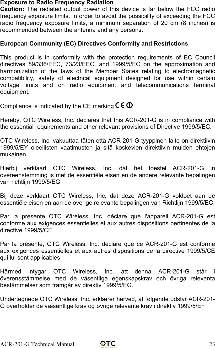 ACR-201-G Technical Manual    23Exposure to Radio Frequency Radiation Caution: The radiated output power of this device is far below the FCC radio frequency exposure limits. In order to avoid the possibility of exceeding the FCC radio frequency exposure limits, a minimum separation of 20 cm (8 inches) is recommended between the antenna and any persons.  European Community (EC) Directives Conformity and Restrictions  This product is in conformity with the protection requirements of EC Council directives 89/336/EEC, 73/23/EEC, and 1999/5/EC on the approximation and harmonization of the laws of the Member States relating to electromagnetic compatibility, safety of electrical equipment designed for use within certain voltage limits and on radio equipment and telecommunications terminal equipment.    Compliance is indicated by the CE marking    Hereby, OTC Wireless, Inc. declares that this ACR-201-G is in compliance with the essential requirements and other relevant provisions of Directive 1999/5/EC.  OTC Wireless, Inc. vakuuttaa t&auml;ten ett&auml; ACR-201-G tyyppinen laite on direktiivin 1999/5/EY oleellisten vaatimusten ja sit&auml; koskevien direktiivin muiden ehtojen mukainen.  Hierbij verklaart OTC Wireless, Inc. dat het toestel ACR-201-G in overeenstemming is met de essenti&euml;le eisen en de andere relevante bepalingen van richtlijn 1999/5/EG  Bij deze verklaart OTC Wireless, Inc. dat deze ACR-201-G voldoet aan de essenti&euml;le eisen en aan de overige relevante bepalingen van Richtlijn 1999/5/EC.  Par la pr&eacute;sente OTC Wireless, Inc. d&eacute;clare que l'appareil ACR-201-G est conforme aux exigences essentielles et aux autres dispositions pertinentes de la directive 1999/5/CE  Par la pr&eacute;sente, OTC Wireless, Inc. d&eacute;clare que ce ACR-201-G est conforme aux exigences essentielles et aux autres dispositions de la directive 1999/5/CE qui lui sont applicables  H&auml;rmed intygar OTC Wireless, Inc. att denna ACR-201-G st&aring;r I &ouml;verensst&auml;mmelse med de v&auml;sentliga egenskapskrav och &ouml;vriga relevanta best&auml;mmelser som framg&aring;r av direktiv 1999/5/EG.  Undertegnede OTC Wireless, Inc. erkl&aelig;rer herved, at f&oslash;lgende udstyr ACR-201-G overholder de v&aelig;sentlige krav og &oslash;vrige relevante krav i direktiv 1999/5/EF  