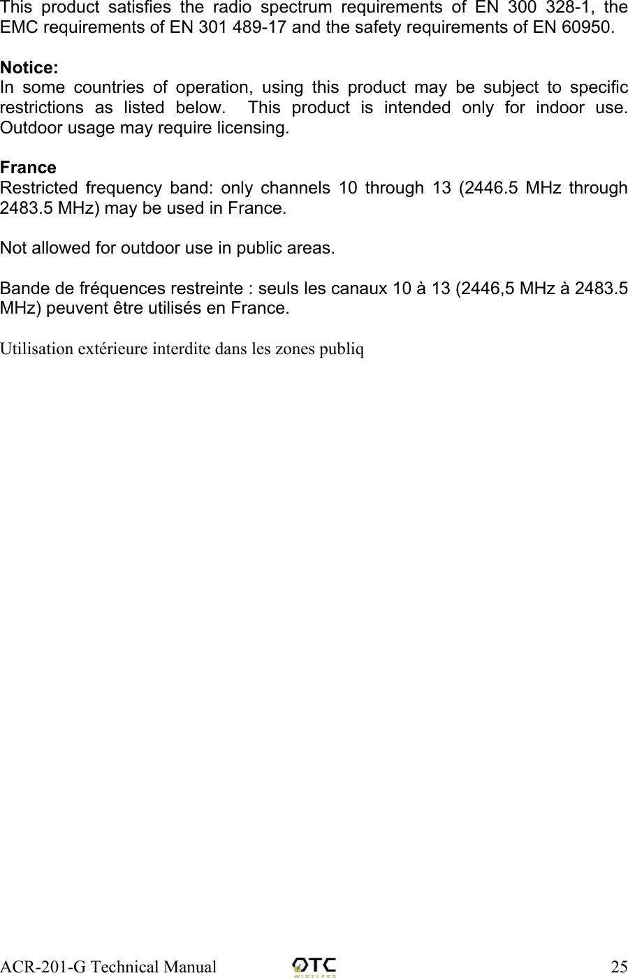 ACR-201-G Technical Manual    25  This product satisfies the radio spectrum requirements of EN 300 328-1, the EMC requirements of EN 301 489-17 and the safety requirements of EN 60950.  Notice: In some countries of operation, using this product may be subject to specific restrictions as listed below.  This product is intended only for indoor use.  Outdoor usage may require licensing.  France Restricted frequency band: only channels 10 through 13 (2446.5 MHz through 2483.5 MHz) may be used in France.  Not allowed for outdoor use in public areas.  Bande de fr&eacute;quences restreinte : seuls les canaux 10 &agrave; 13 (2446,5 MHz &agrave; 2483.5 MHz) peuvent &ecirc;tre utilis&eacute;s en France.  Utilisation ext&eacute;rieure interdite dans les zones publiq 