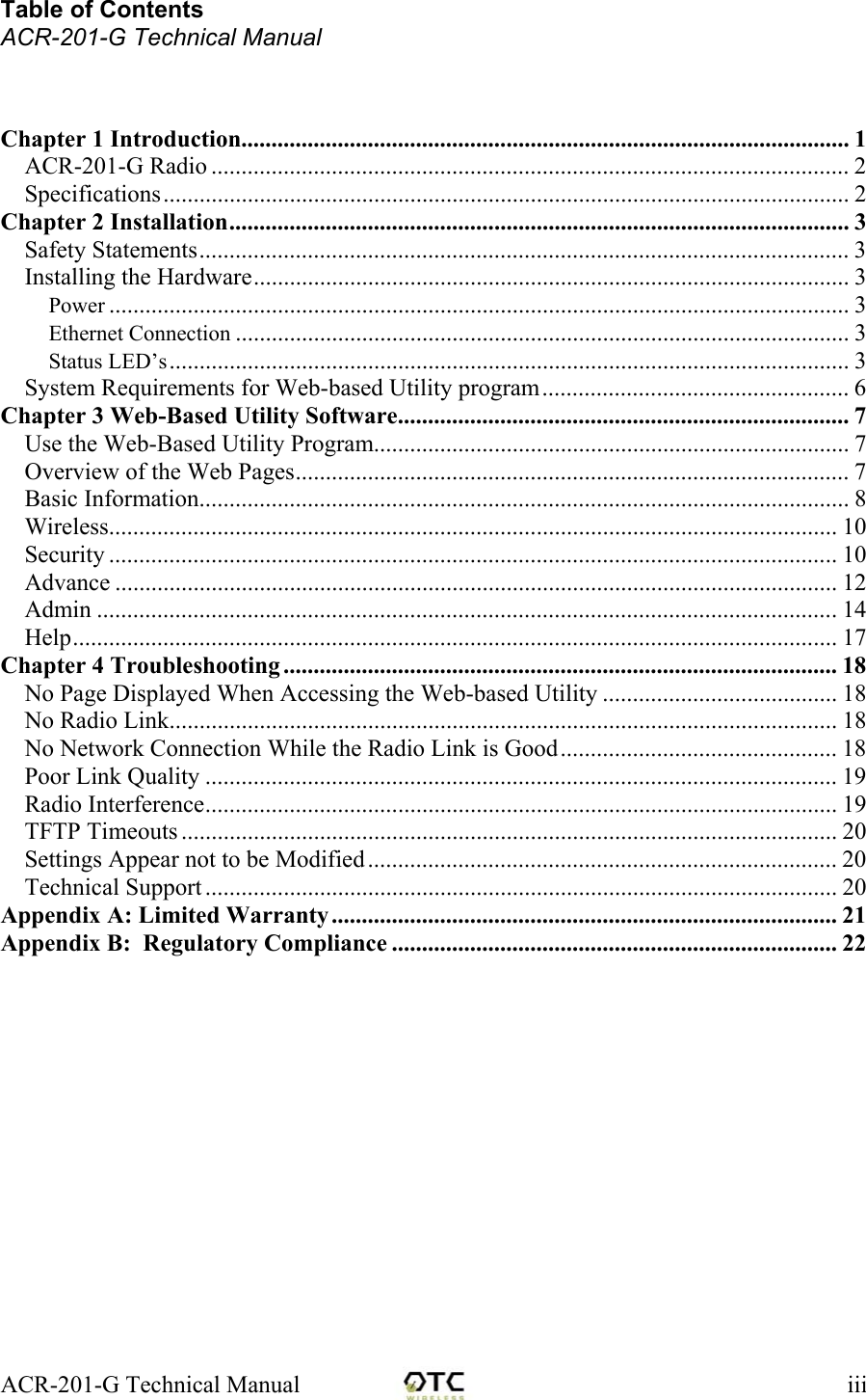 ACR-201-G Technical Manual    iiiTable of Contents ACR-201-G Technical Manual    Chapter 1 Introduction..................................................................................................... 1 ACR-201-G Radio .......................................................................................................... 2 Specifications..................................................................................................................2 Chapter 2 Installation....................................................................................................... 3 Safety Statements............................................................................................................ 3 Installing the Hardware................................................................................................... 3 Power ........................................................................................................................... 3 Ethernet Connection ...................................................................................................... 3 Status LED&rsquo;s................................................................................................................. 3 System Requirements for Web-based Utility program................................................... 6 Chapter 3 Web-Based Utility Software........................................................................... 7 Use the Web-Based Utility Program............................................................................... 7 Overview of the Web Pages............................................................................................ 7 Basic Information............................................................................................................ 8 Wireless......................................................................................................................... 10 Security ......................................................................................................................... 10 Advance ........................................................................................................................ 12 Admin ........................................................................................................................... 14 Help............................................................................................................................... 17 Chapter 4 Troubleshooting ............................................................................................ 18 No Page Displayed When Accessing the Web-based Utility ....................................... 18 No Radio Link............................................................................................................... 18 No Network Connection While the Radio Link is Good.............................................. 18 Poor Link Quality ......................................................................................................... 19 Radio Interference......................................................................................................... 19 TFTP Timeouts ............................................................................................................. 20 Settings Appear not to be Modified.............................................................................. 20 Technical Support ......................................................................................................... 20 Appendix A: Limited Warranty.................................................................................... 21 Appendix B:  Regulatory Compliance .......................................................................... 22 