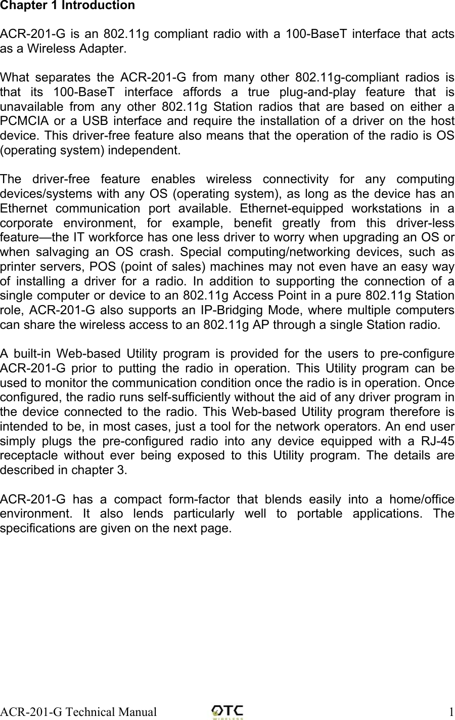 ACR-201-G Technical Manual    1Chapter 1 Introduction  ACR-201-G is an 802.11g compliant radio with a 100-BaseT interface that acts as a Wireless Adapter.   What separates the ACR-201-G from many other 802.11g-compliant radios is that its 100-BaseT interface affords a true plug-and-play feature that is unavailable from any other 802.11g Station radios that are based on either a PCMCIA or a USB interface and require the installation of a driver on the host device. This driver-free feature also means that the operation of the radio is OS (operating system) independent.  The driver-free feature enables wireless connectivity for any computing devices/systems with any OS (operating system), as long as the device has an Ethernet communication port available. Ethernet-equipped workstations in a corporate environment, for example, benefit greatly from this driver-less feature&mdash;the IT workforce has one less driver to worry when upgrading an OS or when salvaging an OS crash. Special computing/networking devices, such as printer servers, POS (point of sales) machines may not even have an easy way of installing a driver for a radio. In addition to supporting the connection of a single computer or device to an 802.11g Access Point in a pure 802.11g Station role, ACR-201-G also supports an IP-Bridging Mode, where multiple computers can share the wireless access to an 802.11g AP through a single Station radio.  A built-in Web-based Utility program is provided for the users to pre-configure ACR-201-G prior to putting the radio in operation. This Utility program can be used to monitor the communication condition once the radio is in operation. Once configured, the radio runs self-sufficiently without the aid of any driver program in the device connected to the radio. This Web-based Utility program therefore is intended to be, in most cases, just a tool for the network operators. An end user simply plugs the pre-configured radio into any device equipped with a RJ-45 receptacle without ever being exposed to this Utility program. The details are described in chapter 3.  ACR-201-G has a compact form-factor that blends easily into a home/office environment. It also lends particularly well to portable applications. The specifications are given on the next page. 
