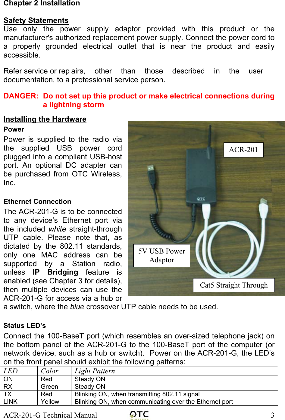 ACR-201-G Technical Manual    3  Chapter 2 Installation  Safety Statements Use only the power supply adaptor provided with this product or the manufacturer's authorized replacement power supply. Connect the power cord to a properly grounded electrical outlet that is near the product and easily accessible.  Refer service or rep airs,  other  than those described in the user documentation, to a professional service person.  DANGER:  Do not set up this product or make electrical connections during a lightning storm  Installing the Hardware Power Power is supplied to the radio via the supplied USB power cord plugged into a compliant USB-host port. An optional DC adapter can be purchased from OTC Wireless, Inc.  Ethernet Connection The ACR-201-G is to be connected to any device&rsquo;s Ethernet port via the included white straight-through UTP cable. Please note that, as dictated by the 802.11 standards, only one MAC address can be supported by a Station radio, unless  IP Bridging feature is enabled (see Chapter 3 for details), then multiple devices can use the ACR-201-G for access via a hub or a switch, where the blue crossover UTP cable needs to be used.  Status LED&rsquo;s Connect the 100-BaseT port (which resembles an over-sized telephone jack) on the bottom panel of the ACR-201-G to the 100-BaseT port of the computer (or network device, such as a hub or switch).  Power on the ACR-201-G, the LED&rsquo;s on the front panel should exhibit the following patterns: LED Color Light Pattern ON Red Steady ON RX Green Steady ON TX  Red  Blinking ON, when transmitting 802.11 signal LINK  Yellow  Blinking ON, when communicating over the Ethernet port Cat5 Straight Through5V USB Power Adaptor ACR-201