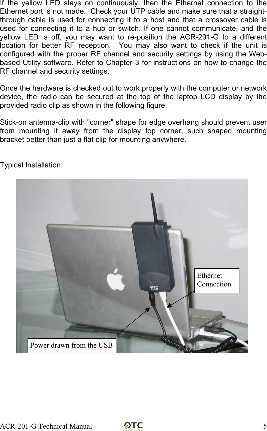 ACR-201-G Technical Manual    5If the yellow LED stays on continuously, then the Ethernet connection to the Ethernet port is not made.  Check your UTP cable and make sure that a straight-through cable is used for connecting it to a host and that a crossover cable is used for connecting it to a hub or switch. If one cannot communicate, and the yellow LED is off, you may want to re-position the ACR-201-G to a different location for better RF reception.  You may also want to check if the unit is configured with the proper RF channel and security settings by using the Web-based Utility software. Refer to Chapter 3 for instructions on how to change the RF channel and security settings.  Once the hardware is checked out to work properly with the computer or network device, the radio can be secured at the top of the laptop LCD display by the provided radio clip as shown in the following figure.  Stick-on antenna-clip with "corner" shape for edge overhang should prevent user from mounting it away from the display top corner; such shaped mounting bracket better than just a flat clip for mounting anywhere.   Typical Installation: Power drawn from the USBEthernet Connection 