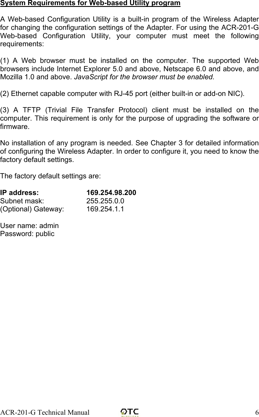 ACR-201-G Technical Manual    6System Requirements for Web-based Utility program  A Web-based Configuration Utility is a built-in program of the Wireless Adapter for changing the configuration settings of the Adapter. For using the ACR-201-G Web-based Configuration Utility, your computer must meet the following requirements:  (1) A Web browser must be installed on the computer. The supported Web browsers include Internet Explorer 5.0 and above, Netscape 6.0 and above, and Mozilla 1.0 and above. JavaScript for the browser must be enabled.  (2) Ethernet capable computer with RJ-45 port (either built-in or add-on NIC).  (3) A TFTP (Trivial File Transfer Protocol) client must be installed on the computer. This requirement is only for the purpose of upgrading the software or firmware.  No installation of any program is needed. See Chapter 3 for detailed information of configuring the Wireless Adapter. In order to configure it, you need to know the factory default settings.   The factory default settings are:  IP address:      169.254.98.200   Subnet mask:      255.255.0.0 (Optional) Gateway:   169.254.1.1   User name: admin  Password: public