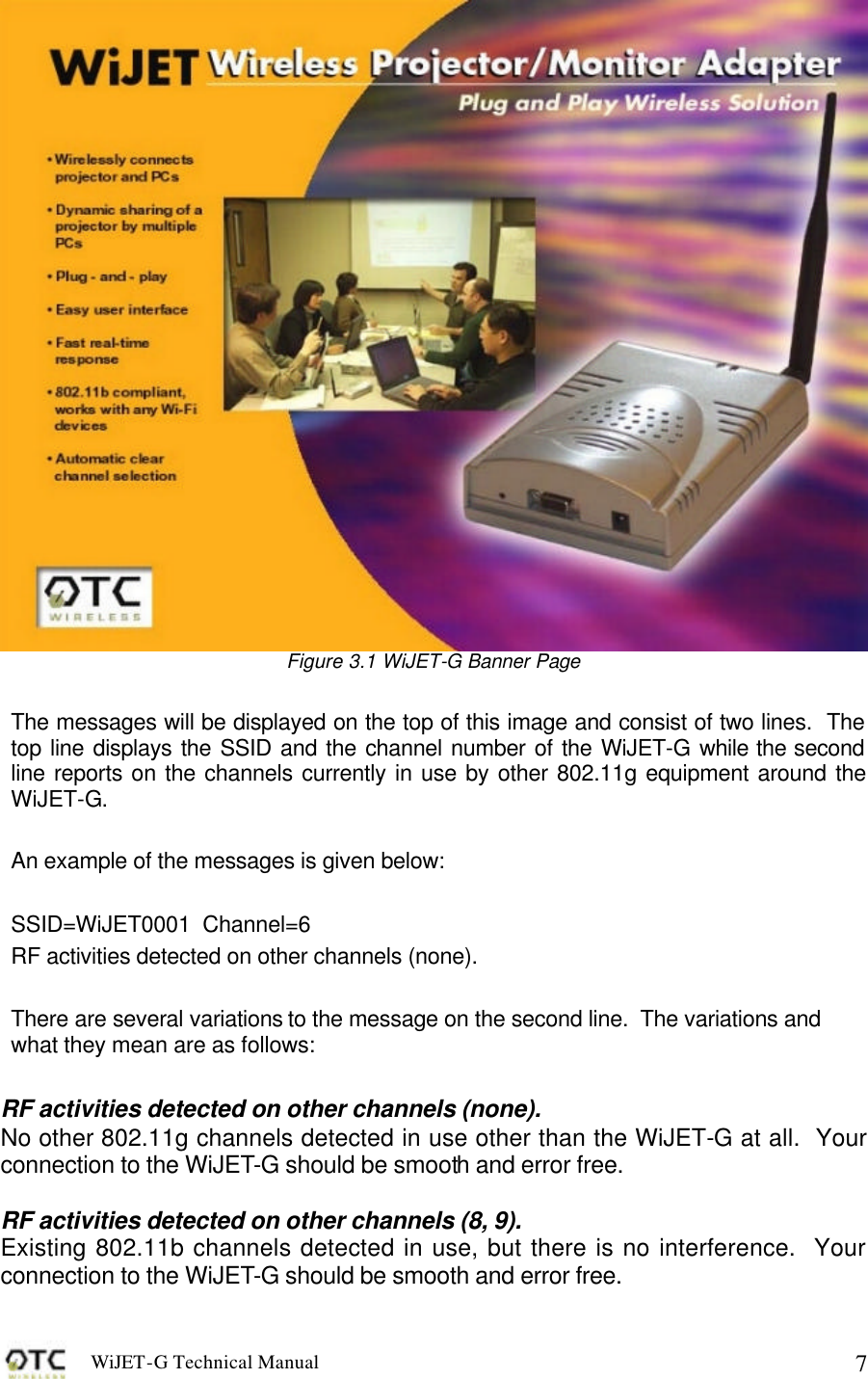 WiJET-G Technical Manual   7 Figure 3.1 WiJET-G Banner Page  The messages will be displayed on the top of this image and consist of two lines.  The top line displays the SSID and the channel number of the WiJET-G while the second line reports on the channels currently in use by other 802.11g equipment around the WiJET-G.  An example of the messages is given below:  SSID=WiJET0001  Channel=6 RF activities detected on other channels (none).  There are several variations to the message on the second line.  The variations and what they mean are as follows:  RF activities detected on other channels (none). No other 802.11g channels detected in use other than the WiJET-G at all.  Your connection to the WiJET-G should be smooth and error free.  RF activities detected on other channels (8, 9). Existing 802.11b channels detected in use, but there is no interference.  Your connection to the WiJET-G should be smooth and error free.   