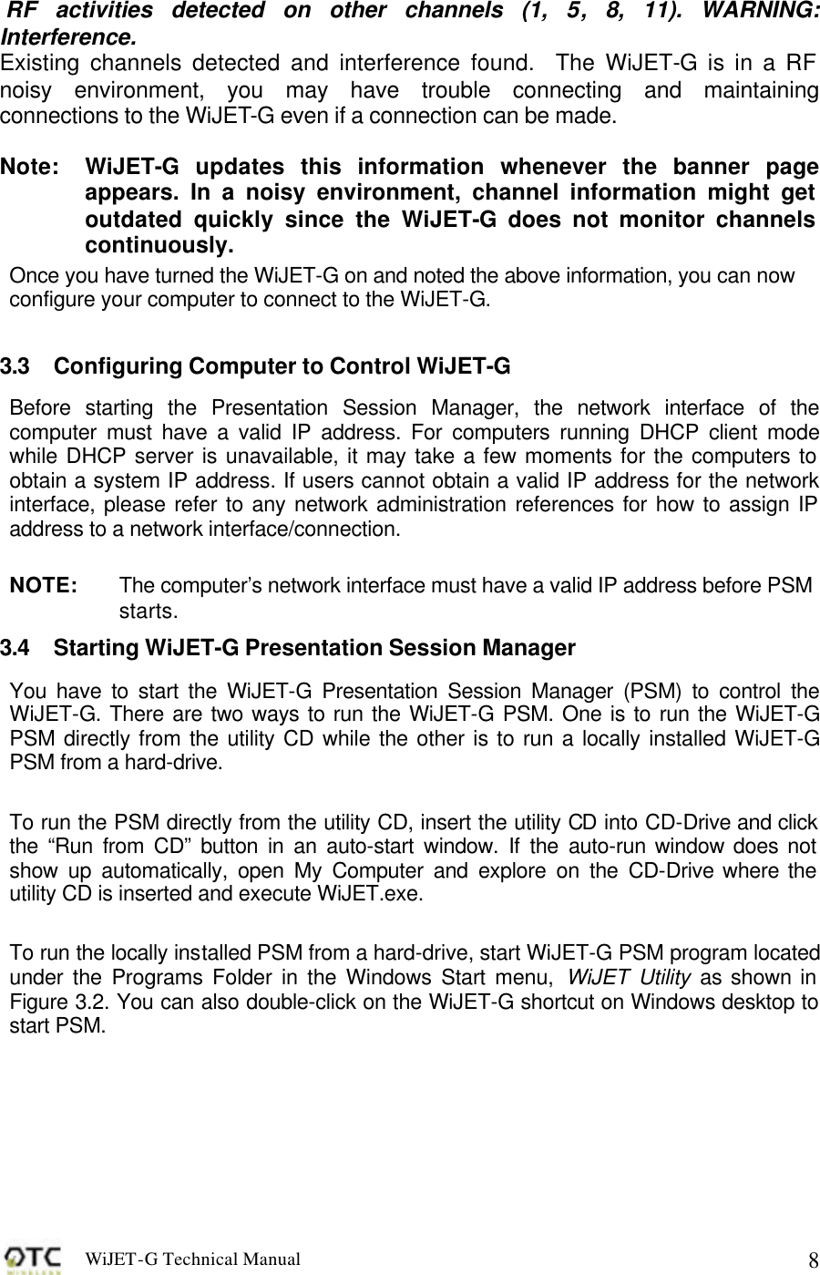 WiJET-G Technical Manual   8  RF activities detected on other channels (1, 5, 8, 11). WARNING: Interference. Existing channels detected and interference found.  The WiJET-G is in a RF noisy environment, you may have trouble connecting and maintaining connections to the WiJET-G even if a connection can be made.  Note:  WiJET-G updates this information whenever the banner page appears. In a noisy environment, channel information might get outdated quickly since the WiJET-G does not monitor channels continuously. Once you have turned the WiJET-G on and noted the above information, you can now configure your computer to connect to the WiJET-G.  3.3 Configuring Computer to Control WiJET-G Before starting the Presentation Session Manager, the network interface of the computer must have a valid IP address. For computers running DHCP client mode while DHCP server is unavailable, it may take a few moments for the computers to obtain a system IP address. If users cannot obtain a valid IP address for the network interface, please refer to any network administration references for how to assign IP address to a network interface/connection.  NOTE:   The computer&rsquo;s network interface must have a valid IP address before PSM starts. 3.4 Starting WiJET-G Presentation Session Manager You have to start the WiJET-G Presentation Session Manager (PSM) to control the WiJET-G. There are two ways to run the WiJET-G PSM. One is to run the WiJET-G PSM directly from the utility CD while the other is to run a locally installed WiJET-G PSM from a hard-drive.   To run the PSM directly from the utility CD, insert the utility CD into CD-Drive and click the &ldquo;Run from CD&rdquo; button in an auto-start window. If the auto-run window does not show up automatically, open My Computer and explore on the CD-Drive where the utility CD is inserted and execute WiJET.exe.   To run the locally installed PSM from a hard-drive, start WiJET-G PSM program located under the Programs Folder in the Windows Start menu, WiJET Utility as shown in Figure 3.2. You can also double-click on the WiJET-G shortcut on Windows desktop to start PSM.   