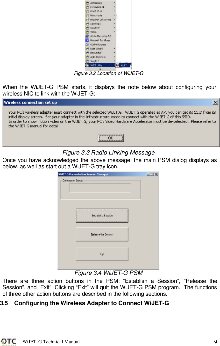 WiJET-G Technical Manual   9 Figure 3.2 Location of WiJET-G    When the WiJET-G PSM starts, it displays the note below about configuring your wireless NIC to link with the WiJET-G:  Figure 3.3 Radio Linking Message Once you have acknowledged the above message, the main PSM dialog displays as below, as well as start out a WiJET-G tray icon.  Figure 3.4 WiJET-G PSM There are three action buttons in the PSM: &ldquo;Establish a Session&rdquo;, &ldquo;Release the Session&rdquo;, and &ldquo;Exit&rdquo;. Clicking &ldquo;Exit&rdquo; will quit the WiJET-G PSM program.  The functions of three other action buttons are described in the following sections. 3.5 Configuring the Wireless Adapter to Connect WiJET-G  