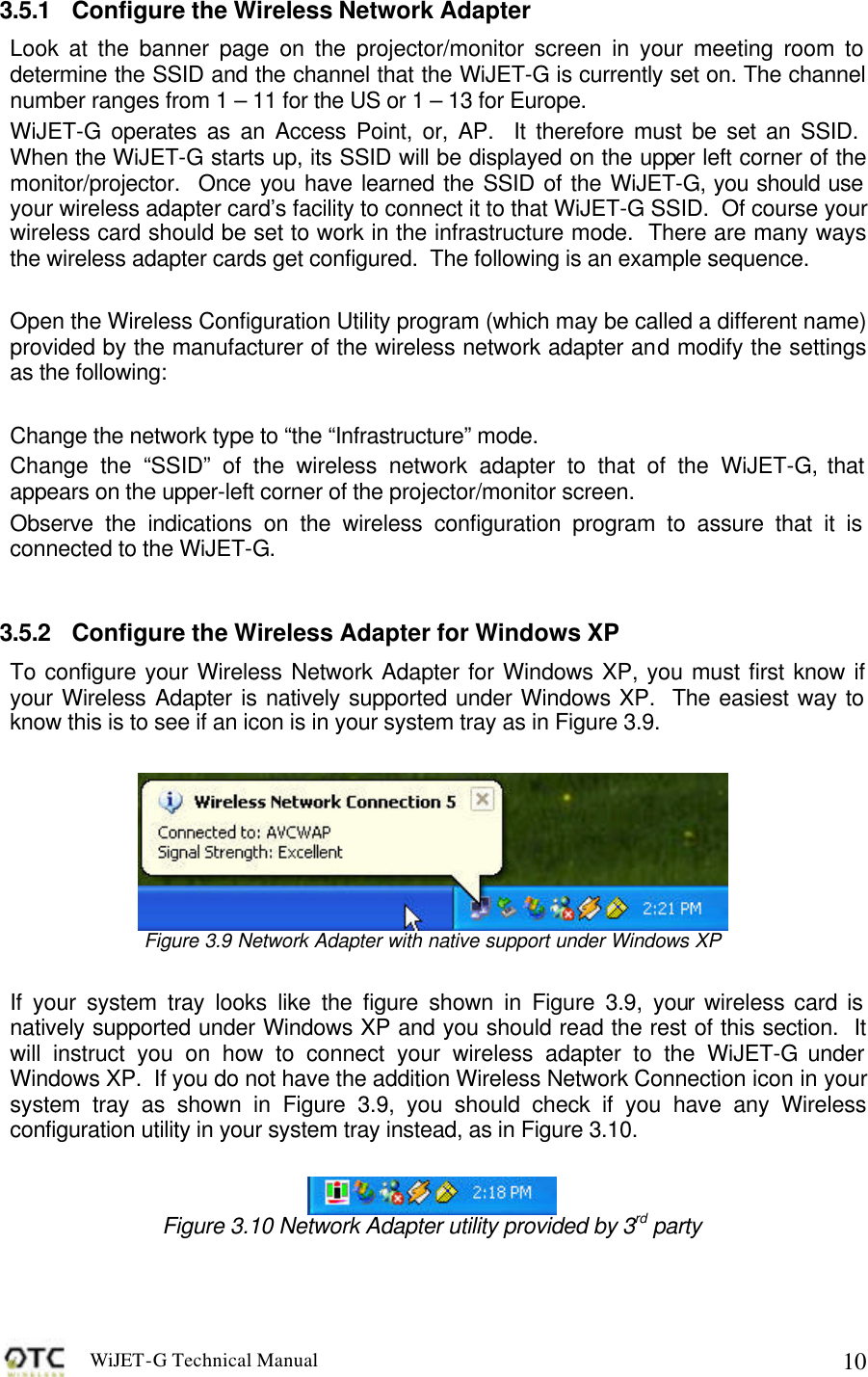WiJET-G Technical Manual   103.5.1 Configure the Wireless Network Adapter Look at the banner page on the projector/monitor screen in your meeting room to determine the SSID and the channel that the WiJET-G is currently set on. The channel number ranges from 1 &ndash; 11 for the US or 1 &ndash; 13 for Europe. WiJET-G operates as an Access Point, or, AP.  It therefore must be set an SSID.  When the WiJET-G starts up, its SSID will be displayed on the upper left corner of the monitor/projector.  Once you have learned the SSID of the WiJET-G, you should use your wireless adapter card&rsquo;s facility to connect it to that WiJET-G SSID.  Of course your wireless card should be set to work in the infrastructure mode.  There are many ways the wireless adapter cards get configured.  The following is an example sequence.  Open the Wireless Configuration Utility program (which may be called a different name) provided by the manufacturer of the wireless network adapter and modify the settings as the following:  Change the network type to &ldquo;the &ldquo;Infrastructure&rdquo; mode. Change the &ldquo;SSID&rdquo; of the wireless network adapter to that of the WiJET-G, that appears on the upper-left corner of the projector/monitor screen. Observe the indications on the wireless configuration program to assure that it is connected to the WiJET-G.  3.5.2 Configure the Wireless Adapter for Windows XP  To configure your Wireless Network Adapter for Windows XP, you must first know if your Wireless Adapter is natively supported under Windows XP.  The easiest way to know this is to see if an icon is in your system tray as in Figure 3.9.   Figure 3.9 Network Adapter with native support under Windows XP  If your system tray looks like the figure shown in Figure 3.9, your wireless card is natively supported under Windows XP and you should read the rest of this section.  It will instruct you on how to connect your wireless adapter to the WiJET-G under Windows XP.  If you do not have the addition Wireless Network Connection icon in your system tray as shown in Figure 3.9, you should check if you have any Wireless configuration utility in your system tray instead, as in Figure 3.10.   Figure 3.10 Network Adapter utility provided by 3rd party  